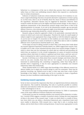 behaviour is a consequence of the way in which they perceive their work experience,
rather than as if they were unthinking research objects who respond in a mechanistic
way to certain circumstances.
Followers of induction would also criticise deduction because of its tendency to con-
struct a rigid methodology that does not permit alternative explanations of what is going
on. In that sense, there is an air of finality about the choice of theory and definition of
the hypothesis. Alternative theories may be suggested by deduction. However, these
would be within the limits set by the highly structured research design. In this respect, a
significant characteristic of the absenteeism research design noted above is that of the
operationalisation of concepts. As we saw in the absenteeism example, age was precisely
defined. However, a less structured approach might reveal alternative explanations of the
absenteeism–age relationship denied by a stricter definition of age.
Research using an inductive approach is likely to be particularly concerned with the
context in which such events were taking place. Therefore the study of a small sample of
subjects might be more appropriate than a large number as with the deductive approach.
As can be seen in Chapter 10, researchers in this tradition are more likely to work with
qualitative data and to use a variety of methods to collect these data in order to establish
different views of phenomena (Easterby-Smith et al., 2002).
At this stage you may be asking yourself: So what? Why is the choice that I make about
my research approach important? Easterby-Smith et al. (2002) suggest three reasons. First,
it enables you to take a more informed decision about your research design (Chapter 5),
which is more than just the techniques by which data are collected and procedures by
which they are analysed. It is the overall configuration of a piece of research involving
questions about what kind of evidence is gathered and from where, and how such evi-
dence is interpreted in order to provide good answers to your initial research question.
Second, it will help you to think about those research strategies and choices that will
work for you and, crucially, those that will not. For example, if you are particularly
interested in understanding why something is happening, rather than being able to
describe what is happening, it may be more appropriate to undertake your research
inductively rather than deductively.
Third, Easterby-Smith et al. (2002) argue that knowledge of the different research tra-
ditions enables you to adapt your research design to cater for constraints. These may be
practical, involving, say, limited access to data, or they may arise from a lack of prior
knowledge of the subject. You simply may not be in a position to frame a hypothesis
because you have insufficient understanding of the topic to do this.
Combining research approaches
So far we have conveyed the impression that there are rigid divisions between deduction
and induction. This would be misleading. Not only is it perfectly possible to combine
deduction and induction within the same piece of research, but also in our experience it
is often advantageous to do so.
We return to the topic of using multiple methods in Section 5.6. Table 4.1 summarises
some of the major differences between deduction and induction.
At this point you may be wondering whether your research will be deductive or induc-
tive. Creswell (1994) suggests a number of practical criteria. Perhaps the most important
of these is the nature of the research topic. A topic on which there is a wealth of litera-
ture from which you can define a theoretical framework and a hypothesis lends itself
more readily to deduction. With research into a topic that is new, is exciting much
debate, and on which there is little existing literature, it may be more appropriate to work
RESEARCH APPROACHES
119
RESM_C04.QXP 3/31/07 7:13 AM Page 119
 