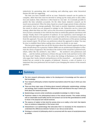 inductively by generating data and analysing and reflecting upon what theoretical
themes the data are suggesting.
The time you have available will be an issue. Deductive research can be quicker to
complete, albeit that time must be devoted to setting up the study prior to data collec-
tion and analysis. Data collection is often based on ‘one take’. It is normally possible to
predict the time schedules accurately. On the other hand, inductive research can be
much more protracted. Often the ideas, based on a much longer period of data collection
and analysis, have to emerge gradually. This leads to another important consideration,
the extent to which you are prepared to indulge in risk. Deduction can be a lower-risk
strategy, albeit that there are risks, such as the non-return of questionnaires. With induc-
tion you have constantly to live with the fear that no useful data patterns and theory will
emerge. Finally, there is the question of audience. In our experience, most managers are
familiar with deduction and much more likely to put faith in the conclusions emanating
from this approach. You may also wish to consider the preferences of the person marking
your research report. We all have our preferences about the approach to adopt. You may
be wise to establish these before nailing your colours too firmly to one mast.
This last point suggests that not all the decisions about the research approach that you
make should always be so practical. Hakim (2000) uses an architectural metaphor to illus-
trate the choice of approach. She introduces the notion of the researcher’s preferred style,
which, rather like the architect’s, may reflect ‘. . . the architect’s own preferences and
ideas . . . and the stylistic preferences of those who pay for the work and have to live with
the final result’ (Hakim, 2000:1). This echoes the feelings of Buchanan et al. (1988:59),
who argue that ‘needs, interests and preferences (of the researcher) . . . are typically over-
looked but are central to the progress of fieldwork’. However, a note of caution: it is
important that your preferences do not lead to your changing the essence of the research
question.
4.4 Summary
■ The term research philosophy relates to the development of knowledge and the nature of
that knowledge.
■ Your research philosophy contains important assumptions about the way in which you view
the world.
■ There are three major ways of thinking about research philosophy: epistemology, ontology
and axiology. Each contains important differences which will influence the way in which you
think about the research process.
■ Epistemology concerns what constitutes acceptable knowledge in a field of study.
■ Positivism relates to the philosophical stance of the natural scientist. This entails working
with an observable social reality and the end product can be law-like generalisations similar
to those in the physical and natural sciences.
■ The essence of realism is that what the senses show us is reality, is the truth: that objects
have an existence independent of the human mind.
■ Interpretivism is an epistemology that advocates that it is necessary for the researcher to
understand the differences between humans in our role as social actors.
■ Ontology is a branch of philosophy which is concerned with the nature of social phenomena
as entities.
SUMMARY
121
RESM_C04.QXP 3/31/07 7:13 AM Page 121
 