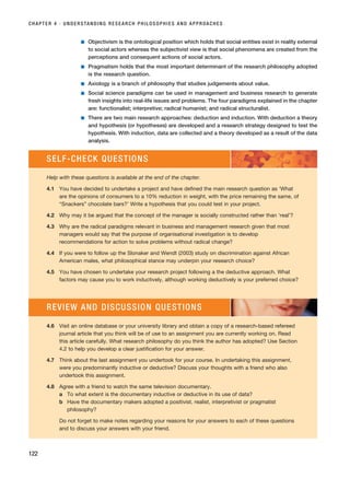 ■ Objectivism is the ontological position which holds that social entities exist in reality external
to social actors whereas the subjectivist view is that social phenomena are created from the
perceptions and consequent actions of social actors.
■ Pragmatism holds that the most important determinant of the research philosophy adopted
is the research question.
■ Axiology is a branch of philosophy that studies judgements about value.
■ Social science paradigms can be used in management and business research to generate
fresh insights into real-life issues and problems. The four paradigms explained in the chapter
are: functionalist; interpretive; radical humanist; and radical structuralist.
■ There are two main research approaches: deduction and induction. With deduction a theory
and hypothesis (or hypotheses) are developed and a research strategy designed to test the
hypothesis. With induction, data are collected and a theory developed as a result of the data
analysis.
CHAPTER 4 · UNDERSTANDING RESEARCH PHILOSOPHIES AND APPROACHES
122
SELF-CHECK QUESTIONS
Help with these questions is available at the end of the chapter.
4.1 You have decided to undertake a project and have defined the main research question as ‘What
are the opinions of consumers to a 10% reduction in weight, with the price remaining the same, of
“Snackers” chocolate bars?’ Write a hypothesis that you could test in your project.
4.2 Why may it be argued that the concept of the manager is socially constructed rather than ‘real’?
4.3 Why are the radical paradigms relevant in business and management research given that most
managers would say that the purpose of organisational investigation is to develop
recommendations for action to solve problems without radical change?
4.4 If you were to follow up the Slonaker and Wendt (2003) study on discrimination against African
American males, what philosophical stance may underpin your research choice?
4.5 You have chosen to undertake your research project following a the deductive approach. What
factors may cause you to work inductively, although working deductively is your preferred choice?
4.6 Visit an online database or your university library and obtain a copy of a research-based refereed
journal article that you think will be of use to an assignment you are currently working on. Read
this article carefully. What research philosophy do you think the author has adopted? Use Section
4.2 to help you develop a clear justification for your answer.
4.7 Think about the last assignment you undertook for your course. In undertaking this assignment,
were you predominantly inductive or deductive? Discuss your thoughts with a friend who also
undertook this assignment.
4.8 Agree with a friend to watch the same television documentary.
a To what extent is the documentary inductive or deductive in its use of data?
b Have the documentary makers adopted a positivist, realist, interpretivist or pragmatist
philosophy?
Do not forget to make notes regarding your reasons for your answers to each of these questions
and to discuss your answers with your friend.
REVIEW AND DISCUSSION QUESTIONS
RESM_C04.QXP 3/31/07 7:13 AM Page 122
 