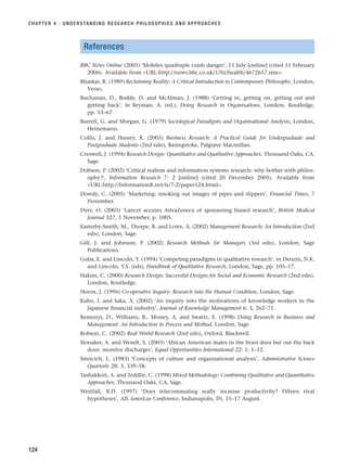 References
BBC News Online (2005) ‘Mobiles quadruple crash danger’, 11 July [online] (cited 11 February
2006). Available from URL:http://news.bbc.co.uk/1/hi/health/4672657.stm.
Bhaskar, R. (1989) Reclaiming Reality: A Critical Introduction to Contemporary Philosophy, London,
Verso.
Buchanan, D., Boddy, D. and McAlman, J. (1988) ‘Getting in, getting on, getting out and
getting back’, in Bryman, A. (ed.), Doing Research in Organisations, London, Routledge,
pp. 53–67.
Burrell, G. and Morgan, G. (1979) Sociological Paradigms and Organisational Analysis, London,
Heinemann.
Collis, J. and Hussey, R. (2003) Business Research: A Practical Guide for Undergraduate and
Postgraduate Students (2nd edn), Basingstoke, Palgrave Macmillan.
Creswell, J. (1994) Research Design: Quantitative and Qualitative Approaches, Thousand Oaks, CA,
Sage.
Dobson, P. (2002) ‘Critical realism and information systems research: why bother with philos-
ophy?’, Information Research 7: 2 [online] (cited 20 December 2005). Available from
URL:http://InformationR.net/ir/7-2/paper124.html.
Dowdy, C. (2005) ‘Marketing: smoking out images of pipes and slippers’, Financial Times, 7
November.
Dyer, O. (2003) ‘Lancet accuses AstraZeneca of sponsoring biased research’, British Medical
Journal 327, 1 November, p. 1005.
Easterby-Smith, M., Thorpe, R. and Lowe, A. (2002) Management Research: An Introduction (2nd
edn), London, Sage.
Gill, J. and Johnson, P. (2002) Research Methods for Managers (3rd edn), London, Sage
Publications.
Guba, E. and Lincoln, Y. (1994) ‘Competing paradigms in qualitative research’, in Denzin, N.K.
and Lincoln, Y.S. (eds), Handbook of Qualitative Research, London, Sage, pp. 105–17.
Hakim, C. (2000) Research Design: Successful Designs for Social and Economic Research (2nd edn),
London, Routledge.
Heron, J. (1996) Co-operative Inquiry: Research into the Human Condition, London, Sage.
Kubo, I. and Saka, A. (2002) ‘An inquiry into the motivations of knowledge workers in the
Japanese financial industry’, Journal of Knowledge Management 6: 3, 262–71.
Remenyi, D., Williams, B., Money, A. and Swartz, E. (1998) Doing Research in Business and
Management: An Introduction to Process and Method, London, Sage.
Robson, C. (2002) Real World Research (2nd edn), Oxford, Blackwell.
Slonaker, A. and Wendt, S. (2003) ‘African American males in the front door but out the back
door: monitor discharges’, Equal Opportunities International 22: 1, 1–12.
Smircich, L. (1983) ‘Concepts of culture and organisational analysis’, Administrative Science
Quarterly 28: 3, 339–58.
Tashakkori, A. and Teddlie, C. (1998) Mixed Methodology: Combining Qualitative and Quantitative
Approaches, Thousand Oaks, CA, Sage.
Westfall, R.D. (1997) ‘Does telecommuting really increase productivity? Fifteen rival
hypotheses’, AIS Americas Conference, Indianapolis, IN, 15–17 August.
CHAPTER 4 · UNDERSTANDING RESEARCH PHILOSOPHIES AND APPROACHES
124
RESM_C04.QXP 3/31/07 7:13 AM Page 124
 