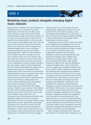 Esmée had been working in the music industry as a
marketing director for a small and successful
independent record label for over fifteen years
before deciding to study at university. She had
witnessed many changes in the music industry over
her career, the most significant of which was the
transition from selling cassettes, vinyl records and
CDs at retail to selling digital music online. She had
observed that the music industry had not taken
much notice of the potential for marketing and
distributing digital music online until Shawn
Fanning developed his peer-to-peer (P2P) file
trading application, Napster, in 1999. While the
music industry focused on shutting the service
down, Napster became even more popular with
music fans and consumers who were interested in
discovering and sharing new music and creating
custom compilations or playlists without having to
buy entire albums. Early on, Esmée had decided
that she needed to understand why Napster was so
popular and consumers so enthusiastic about
sharing music online. She decided to download the
Napster application and was surprised to find older
songs that were no longer available at retail,
previously unreleased recordings, alternative studio
versions and bootleg recordings made at live
concerts. While searching for and downloading
music, Esmée also began to interact with
communities focused around their file trading
activities. While the music industry viewed Napster
and other P2P file trading applications with deep
suspicion and focused on the issues of piracy and
loss of royalties to shut them down, her
interactions with P2P file traders provided her with
significant insights into how the consumer’s
relationship to music was changing. P2P file trading
applications and other digital music technologies
represented new ‘meanings’ for music fans and
distinct new channels for music marketing and
distribution. As online music sharing became even
more popular, Esmée observed that both major and
independent record labels continued to struggle
with and resist the very technologies that were
fundamentally redefining their industry. She was
puzzled by this and wanted to develop a more
consolidated understanding of the current state of
the music industry and to gain in-depth knowledge
of the potential that new technologies had for
transforming the entire industry.
Nearing the end of her studies, Esmée spent many
weeks struggling with identifying the focus of her
final research project and thinking about how her
own value systems and beliefs were likely to impact
on her research. She reflected that in the
programme’s Innovation and Technology
Management module, she had learned about the
technical and strategic issues of digital music
distribution involving content creators, artists,
record companies and retailers. After reading
Premkumar’s (2003) article ‘Alternate distribution
strategies for digital music’, Esmée realised that
success in digital music distribution hinged on the
music industry’s ability to identify and address the
new marketing and sociological issues associated
with the consumer’s switch to new forms of music
consumption and that record labels would need to
re-evaluate their current practices in the context of
these new technologies and channels for music
marketing and distribution. Additionally, while
reading for the Leadership and Organisational
Management module, she had come across Lawrence
and Phillips’ (2002) article on the cultural industries
in which they observed that despite the social,
economic and political significance of the cultural
industries, management research had neglected to
focus their efforts on cultural production. They
argued that there was a need for empirical research
into the organisational and managerial dynamics of
cultural production and had found that even where
it had been studied, many management researchers
had failed to appreciate the particular nuances and
dynamics that characterise these industries.
Esmée arranged a meeting with her supervisor
and outlined her realisation that ‘managing’ in the
CHAPTER 4 · UNDERSTANDING RESEARCH PHILOSOPHIES AND APPROACHES
126
Marketing music products alongside emerging digital
music channels
CASE 4
RESM_C04.QXP 3/31/07 7:13 AM Page 126
 