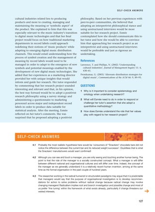cultural industries related less to producing
products and more to creating, managing and
maintaining the meaning or ‘symbolic aspect’ of
the product. She explained to him that this was
especially relevant to the music industry’s transition
to digital music technologies and that her final
project would focus on how traditional marketing
departments in record labels could approach
redefining their notions of ‘music products’ while
adapting to emerging digital music distribution
channels. This would entail understanding how the
process of symbol creation and the management of
meaning by record labels would need to be
managed in order to adapt to the emergence of new
symbols and potential meanings enabled by the
development of new digital music technologies. She
added that her experiences as a marketing director
provided her with unique insights that would
inform and guide her research. Her tutor responded
by commenting that her research project sounded
interesting and relevant and that, in his opinion,
the best way forward would be to adopt a positivist
research philosophy using a survey strategy and
administering a questionnaire to marketing
personnel across major and independent record
labels in order to produce data suitable for
statistical analysis. After the meeting, Esmée
reflected on her tutor’s comments. She was
surprised that he proposed adopting a positivist
philosophy. Based on her previous experiences with
peer-to-peer communities, she believed that
adopting an interpretivist philosophical stance and
using unstructured interviews would be more
suitable for her research project. Esmée
contemplated how she should communicate this to
her tutor and how she would be able to convince
him that approaching her research project as an
interpretivist and using unstructured interviews
would be preferable and just as rigorous an
undertaking.
References
Lawrence, T. and Phillips, N. (2002) ‘Understanding
cultural industries’, Journal of Management Inquiry 11: 4,
430–41.
Premkumar, G. (2003) ‘Alternate distribution strategies for
digital music’, Communications of the ACM 46: 9, 89–95.
QUESTIONS
1 Why is it important to consider epistemology and
ontology when undertaking research?
2 What will Esmée need to do in order to respond or
challenge her tutor’s assertion that she adopt a
quantitative methodology?
3 How does Esmée understand the role that her values
play with regard to her research project?
SELF-CHECK ANSWERS
127
SELF-CHECK ANSWERS
➔
4.1 Probably the most realistic hypothesis here would be ‘consumers of “Snackers” chocolate bars did not
notice the difference between the current bar and its reduced weight successor’. Doubtless that is what
the Snackers’ manufacturers would want confirmed!
4.2 Although you can see and touch a manager, you are only seeing and touching another human being. The
point is that the role of the manager is a socially constructed concept. What a manager is will differ
between different national and organisational cultures and will differ over time. Indeed, the concept of
the manager as we generally understand it is a relatively recent human invention, arriving at the same
time as the formal organisation in the past couple of hundred years.
4.3 The researcher working in the radical humanist or structuralist paradigms may argue that it is predictable
that managers would say that the purpose of organisational investigation is to develop recommen-
dations for action to solve problems without radical change because radical change may involve
changing managers! Radicalism implies root and branch investigation and possible change and most of
us prefer ‘fine tuning’ within the framework of what exists already, particularly if change threatens our
vested interests.
RESM_C04.QXP 3/31/07 7:13 AM Page 127
 