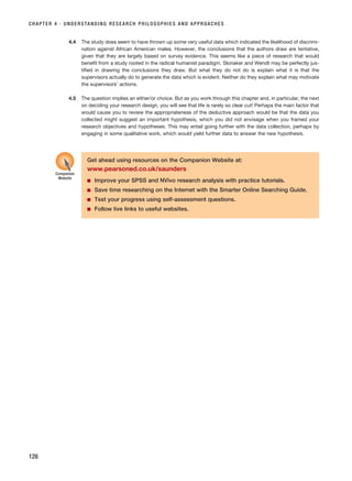 CHAPTER 4 · UNDERSTANDING RESEARCH PHILOSOPHIES AND APPROACHES
128
4.4 The study does seem to have thrown up some very useful data which indicated the likelihood of discrimi-
nation against African American males. However, the conclusions that the authors draw are tentative,
given that they are largely based on survey evidence. This seems like a piece of research that would
benefit from a study rooted in the radical humanist paradigm. Slonaker and Wendt may be perfectly jus-
tified in drawing the conclusions they draw. But what they do not do is explain what it is that the
supervisors actually do to generate the data which is evident. Neither do they explain what may motivate
the supervisors’ actions.
4.5 The question implies an either/or choice. But as you work through this chapter and, in particular, the next
on deciding your research design, you will see that life is rarely so clear cut! Perhaps the main factor that
would cause you to review the appropriateness of the deductive approach would be that the data you
collected might suggest an important hypothesis, which you did not envisage when you framed your
research objectives and hypotheses. This may entail going further with the data collection, perhaps by
engaging in some qualitative work, which would yield further data to answer the new hypothesis.
Get ahead using resources on the Companion Website at:
www.pearsoned.co.uk/saunders
■ Improve your SPSS and NVivo research analysis with practice tutorials.
■ Save time researching on the Internet with the Smarter Online Searching Guide.
■ Test your progress using self-assessment questions.
■ Follow live links to useful websites.
Companion
Website
RESM_C04.QXP 3/31/07 7:13 AM Page 128
 