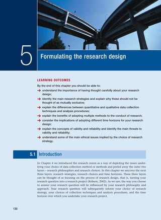 Formulating the research design
5
LEARNING OUTCOMES
By the end of this chapter you should be able to:
➔ understand the importance of having thought carefully about your research
design;
➔ identify the main research strategies and explain why these should not be
thought of as mutually exclusive;
➔ explain the differences between quantitative and qualitative data collection
techniques and analysis procedures;
➔ explain the benefits of adopting multiple methods to the conduct of research;
➔ consider the implications of adopting different time horizons for your research
design;
➔ explain the concepts of validity and reliability and identify the main threats to
validity and reliability;
➔ understand some of the main ethical issues implied by the choice of research
strategy.
5.1 Introduction
In Chapter 4 we introduced the research onion as a way of depicting the issues under-
lying your choice of data collection method or methods and peeled away the outer two
layers – research philosophies and research choices. In this chapter we uncover the next
three layers: research strategies, research choices and time horizons. These three layers
can be thought of as focusing on the process of research design, that is, turning your
research question into a research project (Robson, 2002). As we saw, the way you choose
to answer your research question will be influenced by your research philosophy and
approach. Your research question will subsequently inform your choice of research
strategy, your choices of collection techniques and analysis procedures, and the time
horizon over which you undertake your research project.
130
RESM_C05.QXP 3/30/07 6:36 AM Page 130
 
