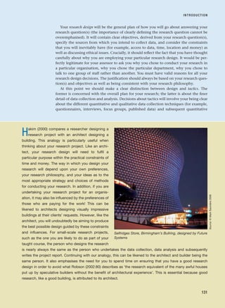 Your research design will be the general plan of how you will go about answering your
research question(s) (the importance of clearly defining the research question cannot be
overemphasised). It will contain clear objectives, derived from your research question(s),
specify the sources from which you intend to collect data, and consider the constraints
that you will inevitably have (for example, access to data, time, location and money) as
well as discussing ethical issues. Crucially, it should reflect the fact that you have thought
carefully about why you are employing your particular research design. It would be per-
fectly legitimate for your assessor to ask you why you chose to conduct your research in
a particular organisation, why you chose the particular department, why you chose to
talk to one group of staff rather than another. You must have valid reasons for all your
research design decisions. The justification should always be based on your research ques-
tion(s) and objectives as well as being consistent with your research philosophy.
At this point we should make a clear distinction between design and tactics. The
former is concerned with the overall plan for your research; the latter is about the finer
detail of data collection and analysis. Decisions about tactics will involve your being clear
about the different quantitative and qualitative data collection techniques (for example,
questionnaires, interviews, focus groups, published data) and subsequent quantitative
INTRODUCTION
131
Hakim (2000) compares a researcher designing a
research project with an architect designing a
building. This analogy is particularly useful when
thinking about your research project. Like an archi-
tect, your research design will need to fulfil a
particular purpose within the practical constraints of
time and money. The way in which you design your
research will depend upon your own preferences,
your research philosophy, and your ideas as to the
most appropriate strategy and choices of methods
for conducting your research. In addition, if you are
undertaking your research project for an organis-
ation, it may also be influenced by the preferences of
those who are paying for the work! This can be
likened to architects designing visually impressive
buildings at their clients’ requests. However, like the
architect, you will undoubtedly be aiming to produce
the best possible design guided by these constraints
and influences. For small-scale research projects,
such as the one you are likely to do as part of your
taught course, the person who designs the research
is nearly always the same as the person who undertakes the data collection, data analysis and subsequently
writes the project report. Continuing with our analogy, this can be likened to the architect and builder being the
same person. It also emphasises the need for you to spend time on ensuring that you have a good research
design in order to avoid what Robson (2002:80) describes as ‘the research equivalent of the many awful houses
put up by speculative builders without the benefit of architectural experience’. This is essential because good
research, like a good building, is attributed to its architect.
Selfridges Store, Birmingham’s Bullring, designed by Future
Systems
Source:
©
Mark
Saunders
2006
RESM_C05.QXP 3/30/07 6:36 AM Page 131
 