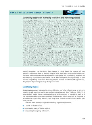 research question, you inevitably have begun to think about the purpose of your
research. The classification of research purpose most often used in the research methods’
literature is the threefold one of exploratory, descriptive and explanatory. However, in
the same way as your research question can be both descriptive and explanatory, so your
research project may have more than one purpose. Indeed, as Robson (2002) points out,
the purpose of your enquiry may change over time.
Exploratory studies
An exploratory study is a valuable means of finding out ‘what is happening; to seek new
insights; to ask questions and to assess phenomena in a new light’ (Robson, 2002:59). It
is particularly useful if you wish to clarify your understanding of a problem, such as if
you are unsure of the precise nature of the problem (Box 5.1). It may well be that time is
well spent on exploratory research, as it may show that the research is not worth pur-
suing further!
There are three principal ways of conducting exploratory research:
■ a search of the literature;
■ interviewing ‘experts’ in the subject;
■ conducting focus group interviews.
THE PURPOSE OF YOUR RESEARCH
133
Exploratory research on marketing orientation and marketing practice
A study by Ellis (2005) published in the European Journal of Marketing explores the relative
merits of pursuing the marketing concept in a developing economy as external orientation
towards markets rather than internal marketing practice. In this journal article Ellis begins by
offering two definitions of market orientation (MO). The first defines a market-orientated
response as that resulting from the generation and dissemination of market intelligence
throughout an organisation. The second defines MO as the combination of customer orienta-
tion, competitor orientation and the inter-functional coordination of marketing activities.
Reviewing previous research he suggests that, whilst MO is a good predictor of firm perform-
ance in developed economies, this is not so for firms in developing economies.
Ellis then examines research which considers the link between marketing practice (MP), that
is, the effectiveness of a firm’s marketing activities rather than external orientation, and a firm’s
performance. This, he argues, shows that the practice of marketing is just as important in devel-
oping economies as in mature economies. Based upon this, Ellis (2005:634) develops three
research hypotheses, the first of which states: ‘In a developing economy, MP will be a better
predictor of business performance than MO.’
Using data collected by an interviewer-administered questionnaire from 57 firms in the
Chinese city of Xi’an in Shaanxi Province, Ellis found that MP generally had a greater impact on
business performance than MO. He suggests this was due, at least in part, to marketing man-
agers in developing economies encountering a number of institutional and environmental
barriers to gathering market intelligence. In subsequent discussion Ellis argues that his
exploratory research has taken the first steps towards integrating the MO and MP research
within the context of developing economies. He also highlights that further research in this area
is needed, offering suggestions regarding how this might be undertaken.
BOX 5.1 FOCUS ON MANAGEMENT RESEARCH
RESM_C05.QXP 3/30/07 6:36 AM Page 133
 