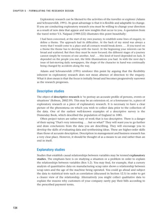 Exploratory research can be likened to the activities of the traveller or explorer (Adams
and Schvaneveldt, 1991). Its great advantage is that it is flexible and adaptable to change.
If you are conducting exploratory research you must be willing to change your direction
as a result of new data that appear and new insights that occur to you. A quotation from
the travel writer V.S. Naipaul (1989:222) illustrates this point beautifully:
I had been concerned, at the start of my own journey, to establish some lines of enquiry, to
define a theme. The approach had its difficulties. At the back of my mind was always a
worry that I would come to a place and all contacts would break down . . . If you travel on
a theme the theme has to develop with the travel. At the beginning your interests can be
broad and scattered. But then they must be more focused; the different stages of a journey
cannot simply be versions of one another. And . . . this kind of travel depended on luck. It
depended on the people you met, the little illuminations you had. As with the next day’s
issue of fast-moving daily newspapers, the shape of the character in hand was continually
being changed by accidents along the way.
Adams and Schvaneveldt (1991) reinforce this point by arguing that the flexibility
inherent in exploratory research does not mean absence of direction to the enquiry.
What it does mean is that the focus is initially broad and becomes progressively narrower
as the research progresses.
Descriptive studies
The object of descriptive research is ‘to portray an accurate profile of persons, events or
situations’ (Robson, 2002:59). This may be an extension of, or a forerunner to, a piece of
exploratory research or a piece of explanatory research. It is necessary to have a clear
picture of the phenomena on which you wish to collect data prior to the collection of
the data. One of the earliest well-known examples of a descriptive survey is the
Domesday Book, which described the population of England in 1085.
Often project tutors are rather wary of work that is too descriptive. There is a danger
of their saying ‘That’s very interesting . . . but so what?’ They will want you to go further
and draw conclusions from the data you are describing. They will encourage you to
develop the skills of evaluating data and synthesising ideas. These are higher-order skills
than those of accurate description. Description in management and business research has
a very clear place. However, it should be thought of as a means to an end rather than an
end in itself.
Explanatory studies
Studies that establish causal relationships between variables may be termed explanatory
studies. The emphasis here is on studying a situation or a problem in order to explain
the relationships between variables (Box 5.2). You may find, for example, that a cursory
analysis of quantitative data on manufacturing scrap rates shows a relationship between
scrap rates and the age of the machine being operated. You could go ahead and subject
the data to statistical tests such as correlation (discussed in Section 12.5) in order to get
a clearer view of the relationship. Alternatively you might collect qualitative data to
explain the reasons why customers of your company rarely pay their bills according to
the prescribed payment terms.
CHAPTER 5 · FORMULATING THE RESEARCH DESIGN
134
RESM_C05.QXP 3/30/07 6:36 AM Page 134
 