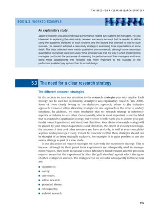 5.3 The need for a clear research strategy
The different research strategies
In this section we turn our attention to the research strategies you may employ. Each
strategy can be used for exploratory, descriptive and explanatory research (Yin, 2003).
Some of these clearly belong to the deductive approach, others to the inductive
approach. However, often allocating strategies to one approach or the other is unduly
simplistic. In addition, we must emphasise that no research strategy is inherently
superior or inferior to any other. Consequently, what is most important is not the label
that is attached to a particular strategy, but whether it will enable you to answer your par-
ticular research question(s) and meet your objectives. Your choice of research strategy will
be guided by your research question(s) and objectives, the extent of existing knowledge,
the amount of time and other resources you have available, as well as your own philo-
sophical underpinnings. Finally, it must be remembered that these strategies should not
be thought of as being mutually exclusive. For example, it is quite possible to use the
survey strategy as part of a case study.
In our discussion of research strategies we start with the experiment strategy. This is
because, although in their purest form experiments are infrequently used in manage-
ment research, their roots in natural science laboratory-based research and the precision
required mean that the ‘experiment’ is often the ‘gold standard’ against which the rigour
of other strategies is assessed. The strategies that we consider subsequently in this section
are:
■ experiment;
■ survey;
■ case study;
■ action research;
■ grounded theory;
■ ethnography;
■ archival research.
THE NEED FOR A CLEAR RESEARCH STRATEGY
135
An explanatory study
Jason’s research was about individual performance-related pay systems for managers. He was
interested in explaining the relationship between success (a concept that he needed to define
using the academic literature) of such systems and the factors that seemed to lead to such
success. His research adopted a case study strategy in examining three organisations in some
detail. The data collected were mainly qualitative (non-numerical), although some secondary
quantitative (numerical) data were used. What emerged was that the way in which implementing
managers conducted the processes of assessing the performance of their managers and trans-
lating these assessments into rewards was more important to the success of the
performance-related pay system than its actual design.
BOX 5.2 WORKED EXAMPLE
RESM_C05.QXP 3/30/07 6:36 AM Page 135
 