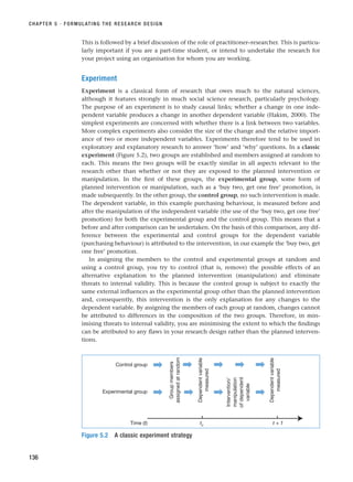 This is followed by a brief discussion of the role of practitioner–researcher. This is particu-
larly important if you are a part-time student, or intend to undertake the research for
your project using an organisation for whom you are working.
Experiment
Experiment is a classical form of research that owes much to the natural sciences,
although it features strongly in much social science research, particularly psychology.
The purpose of an experiment is to study causal links; whether a change in one inde-
pendent variable produces a change in another dependent variable (Hakim, 2000). The
simplest experiments are concerned with whether there is a link between two variables.
More complex experiments also consider the size of the change and the relative import-
ance of two or more independent variables. Experiments therefore tend to be used in
exploratory and explanatory research to answer ‘how’ and ‘why’ questions. In a classic
experiment (Figure 5.2), two groups are established and members assigned at random to
each. This means the two groups will be exactly similar in all aspects relevant to the
research other than whether or not they are exposed to the planned intervention or
manipulation. In the first of these groups, the experimental group, some form of
planned intervention or manipulation, such as a ‘buy two, get one free’ promotion, is
made subsequently. In the other group, the control group, no such intervention is made.
The dependent variable, in this example purchasing behaviour, is measured before and
after the manipulation of the independent variable (the use of the ‘buy two, get one free’
promotion) for both the experimental group and the control group. This means that a
before and after comparison can be undertaken. On the basis of this comparison, any dif-
ference between the experimental and control groups for the dependent variable
(purchasing behaviour) is attributed to the intervention, in our example the ‘buy two, get
one free’ promotion.
In assigning the members to the control and experimental groups at random and
using a control group, you try to control (that is, remove) the possible effects of an
alternative explanation to the planned intervention (manipulation) and eliminate
threats to internal validity. This is because the control group is subject to exactly the
same external influences as the experimental group other than the planned intervention
and, consequently, this intervention is the only explanation for any changes to the
dependent variable. By assigning the members of each group at random, changes cannot
be attributed to differences in the composition of the two groups. Therefore, in min-
imising threats to internal validity, you are minimising the extent to which the findings
can be attributed to any flaws in your research design rather than the planned interven-
tions.
CHAPTER 5 · FORMULATING THE RESEARCH DESIGN
136
Control group
Experimental group
Time (t) t0
t + 1
Group
members
assigned
at
random
Dependent
variable
measured
Intervention/
manipulation
of
dependent
variable
Dependent
variable
measured
Figure 5.2 A classic experiment strategy
RESM_C05.QXP 3/30/07 6:36 AM Page 136
 