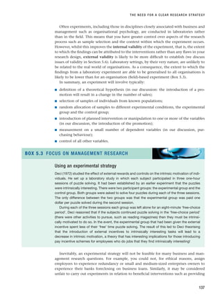 Often experiments, including those in disciplines closely associated with business and
management such as organisational psychology, are conducted in laboratories rather
than in the field. This means that you have greater control over aspects of the research
process such as sample selection and the context within which the experiment occurs.
However, whilst this improves the internal validity of the experiment, that is, the extent
to which the findings can be attributed to the interventions rather than any flaws in your
research design, external validity is likely to be more difficult to establish (we discuss
issues of validity in Section 5.6). Laboratory settings, by their very nature, are unlikely to
be related to the real world of organisations. As a consequence, the extent to which the
findings from a laboratory experiment are able to be generalised to all organisations is
likely to be lower than for an organisation (field)-based experiment (Box 5.3).
In summary, an experiment will involve typically:
■ definition of a theoretical hypothesis (in our discussion: the introduction of a pro-
motion will result in a change in the number of sales);
■ selection of samples of individuals from known populations;
■ random allocation of samples to different experimental conditions, the experimental
group and the control group;
■ introduction of planned intervention or manipulation to one or more of the variables
(in our discussion, the introduction of the promotion);
■ measurement on a small number of dependent variables (in our discussion, pur-
chasing behaviour);
■ control of all other variables.
THE NEED FOR A CLEAR RESEARCH STRATEGY
137
Using an experimental strategy
Deci (1972) studied the effect of external rewards and controls on the intrinsic motivation of indi-
viduals. He set up a laboratory study in which each subject participated in three one-hour
sessions of puzzle solving. It had been established by an earlier experiment that the puzzles
were intrinsically interesting. There were two participant groups: the experimental group and the
control group. Both groups were asked to solve four puzzles during each of the three sessions.
The only difference between the two groups was that the experimental group was paid one
dollar per puzzle solved during the second session.
During each of the three sessions each group was left alone for an eight-minute ‘free-choice
period’. Deci reasoned that if the subjects continued puzzle solving in the ‘free-choice period’
(there were other activities to pursue, such as reading magazines) then they must be intrinsi-
cally motivated to do so. In the event, the experimental group that had been given the external
incentive spent less of their ‘free’ time puzzle solving. The result of this led to Deci theorising
that the introduction of external incentives to intrinsically interesting tasks will lead to a
decrease in intrinsic motivation, a theory that has interesting implications for those introducing
pay incentive schemes for employees who do jobs that they find intrinsically interesting!
BOX 5.3 FOCUS ON MANAGEMENT RESEARCH
Inevitably, an experimental strategy will not be feasible for many business and man-
agement research questions. For example, you could not, for ethical reasons, assign
employees to experience redundancy or small and medium-sized enterprises owners to
experience their banks foreclosing on business loans. Similarly, it may be considered
unfair to carry out experiments in relation to beneficial interventions such as providing
RESM_C05.QXP 3/30/07 6:36 AM Page 137
 