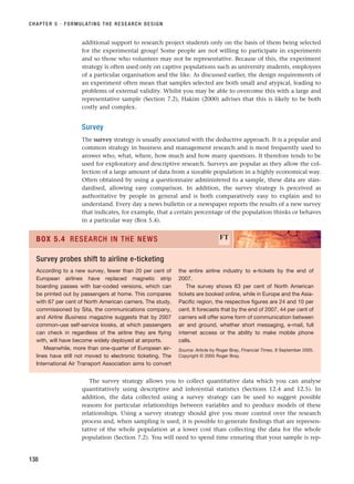 additional support to research project students only on the basis of them being selected
for the experimental group! Some people are not willing to participate in experiments
and so those who volunteer may not be representative. Because of this, the experiment
strategy is often used only on captive populations such as university students, employees
of a particular organisation and the like. As discussed earlier, the design requirements of
an experiment often mean that samples selected are both small and atypical, leading to
problems of external validity. Whilst you may be able to overcome this with a large and
representative sample (Section 7.2), Hakim (2000) advises that this is likely to be both
costly and complex.
Survey
The survey strategy is usually associated with the deductive approach. It is a popular and
common strategy in business and management research and is most frequently used to
answer who, what, where, how much and how many questions. It therefore tends to be
used for exploratory and descriptive research. Surveys are popular as they allow the col-
lection of a large amount of data from a sizeable population in a highly economical way.
Often obtained by using a questionnaire administered to a sample, these data are stan-
dardised, allowing easy comparison. In addition, the survey strategy is perceived as
authoritative by people in general and is both comparatively easy to explain and to
understand. Every day a news bulletin or a newspaper reports the results of a new survey
that indicates, for example, that a certain percentage of the population thinks or behaves
in a particular way (Box 5.4).
CHAPTER 5 · FORMULATING THE RESEARCH DESIGN
138
According to a new survey, fewer than 20 per cent of
European airlines have replaced magnetic strip
boarding passes with bar-coded versions, which can
be printed out by passengers at home. This compares
with 67 per cent of North American carriers. The study,
commissioned by Sita, the communications company,
and Airline Business magazine suggests that by 2007
common-use self-service kiosks, at which passengers
can check in regardless of the airline they are flying
with, will have become widely deployed at airports.
Meanwhile, more than one-quarter of European air-
lines have still not moved to electronic ticketing. The
International Air Transport Association aims to convert
the entire airline industry to e-tickets by the end of
2007.
The survey shows 63 per cent of North American
tickets are booked online, while in Europe and the Asia-
Pacific region, the respective figures are 24 and 10 per
cent. It forecasts that by the end of 2007, 44 per cent of
carriers will offer some form of communication between
air and ground, whether short messaging, e-mail, full
internet access or the ability to make mobile phone
calls.
Source: Article by Roger Bray, Financial Times, 8 September 2005.
Copyright © 2005 Roger Bray.
BOX 5.4 RESEARCH IN THE NEWS FT
Survey probes shift to airline e-ticketing
The survey strategy allows you to collect quantitative data which you can analyse
quantitatively using descriptive and inferential statistics (Sections 12.4 and 12.5). In
addition, the data collected using a survey strategy can be used to suggest possible
reasons for particular relationships between variables and to produce models of these
relationships. Using a survey strategy should give you more control over the research
process and, when sampling is used, it is possible to generate findings that are represen-
tative of the whole population at a lower cost than collecting the data for the whole
population (Section 7.2). You will need to spend time ensuring that your sample is rep-
RESM_C05.QXP 3/30/07 6:36 AM Page 138
 