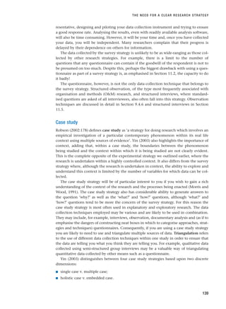 resentative, designing and piloting your data collection instrument and trying to ensure
a good response rate. Analysing the results, even with readily available analysis software,
will also be time consuming. However, it will be your time and, once you have collected
your data, you will be independent. Many researchers complain that their progress is
delayed by their dependence on others for information.
The data collected by the survey strategy is unlikely to be as wide-ranging as those col-
lected by other research strategies. For example, there is a limit to the number of
questions that any questionnaire can contain if the goodwill of the respondent is not to
be presumed on too much. Despite this, perhaps the biggest drawback with using a ques-
tionnaire as part of a survey strategy is, as emphasised in Section 11.2, the capacity to do
it badly!
The questionnaire, however, is not the only data collection technique that belongs to
the survey strategy. Structured observation, of the type most frequently associated with
organisation and methods (OM) research, and structured interviews, where standard-
ised questions are asked of all interviewees, also often fall into this strategy. Observation
techniques are discussed in detail in Section 9.4.6 and structured interviews in Section
11.5.
Case study
Robson (2002:178) defines case study as ‘a strategy for doing research which involves an
empirical investigation of a particular contemporary phenomenon within its real life
context using multiple sources of evidence’. Yin (2003) also highlights the importance of
context, adding that, within a case study, the boundaries between the phenomenon
being studied and the context within which it is being studied are not clearly evident.
This is the complete opposite of the experimental strategy we outlined earlier, where the
research is undertaken within a highly controlled context. It also differs from the survey
strategy where, although the research is undertaken in context, the ability to explore and
understand this context is limited by the number of variables for which data can be col-
lected.
The case study strategy will be of particular interest to you if you wish to gain a rich
understanding of the context of the research and the processes being enacted (Morris and
Wood, 1991). The case study strategy also has considerable ability to generate answers to
the question ‘why?’ as well as the ‘what?’ and ‘how?’ questions, although ‘what?’ and
‘how?’ questions tend to be more the concern of the survey strategy. For this reason the
case study strategy is most often used in explanatory and exploratory research. The data
collection techniques employed may be various and are likely to be used in combination.
They may include, for example, interviews, observation, documentary analysis and (as if to
emphasise the dangers of constructing neat boxes in which to categorise approaches, strat-
egies and techniques) questionnaires. Consequently, if you are using a case study strategy
you are likely to need to use and triangulate multiple sources of data. Triangulation refers
to the use of different data collection techniques within one study in order to ensure that
the data are telling you what you think they are telling you. For example, qualitative data
collected using semi-structured group interviews may be a valuable way of triangulating
quantitative data collected by other means such as a questionnaire.
Yin (2003) distinguishes between four case study strategies based upon two discrete
dimensions:
■ single case v. multiple case;
■ holistic case v. embedded case.
THE NEED FOR A CLEAR RESEARCH STRATEGY
139
RESM_C05.QXP 3/30/07 6:36 AM Page 139
 
