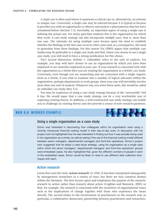 A single case is often used where it represents a critical case or, alternatively, an extreme
or unique case. Conversely, a single case may be selected because it is typical or because
it provides you with an opportunity to observe and analyse a phenomenon that few have
considered before (Section 7.3). Inevitably, an important aspect of using a single case is
defining the actual case. For many part-time students this is the organisation for which
they work. A case study strategy can also incorporate multiple cases, that is, more than
one case. The rationale for using multiple cases focuses upon the need to establish
whether the findings of the first case occur in other cases and, as a consequence, the need
to generalise from these findings. For this reason Yin (2003) argues that multiple case
studies may be preferable to a single case study and that, where you choose to use a single
case study, you will need to have a strong justification for this choice.
Yin’s second dimension, holistic v. embedded, refers to the unit of analysis. For
example, you may well have chosen to use an organisation by which you have been
employed or are currently employed as your case. If your research is concerned only with
the organisation as a whole then you are treating the organisation as a holistic case study.
Conversely, even though you are researching and are concerned with a single organis-
ation as a whole, if you wish to examine also a number of logical sub-units within the
organisation, perhaps departments or work groups, then your case will inevitably involve
more than one unit of analysis. Whatever way you select these units, this would be called
an embedded case study (Box 5.5).
You may be suspicious of using a case study strategy because of the ‘unscientific’ feel
it has. We would argue that a case study strategy can be a very worthwhile way of
exploring existing theory. In addition, a well-constructed case study strategy can enable
you to challenge an existing theory and also provide a source of new research questions.
CHAPTER 5 · FORMULATING THE RESEARCH DESIGN
140
Using a single organisation as a case study
Simon was interested in discovering how colleagues within his organisation were using a
recently introduced financial costing model in their day-to-day work. In discussion with his
project tutor he highlighted how he was interested in finding out how it was actually being used
in his organisation as a whole, as well as seeing if the use of the financial costing model differed
between senior managers, departmental managers and front-line operatives. Simon’s project
tutor suggested that he adopt a case study strategy, using his organisation as a single case
within which the senior managers’, departmental managers’ and front-line operatives’ groups
were embedded cases. He also highlighted that, given the different numbers of people in each
of the embedded cases, Simon would be likely to need to use different data collection tech-
niques with each.
BOX 5.5 WORKED EXAMPLE
Action research
Lewin first used the term ‘action research’ in 1946. It has been interpreted subsequently
by management researchers in a variety of ways, but there are four common themes
within the literature. The first focuses upon and emphasises the purpose of the research:
research in action rather than research about action (Coghlan and Brannick, 2005) so
that, for example, the research is concerned with the resolution of organisational issues
such as the implications of change together with those who experience the issues
directly. The second relates to the involvement of practitioners in the research and, in
particular, a collaborative democratic partnership between practitioners and researchers,
RESM_C05.QXP 3/30/07 6:36 AM Page 140
 