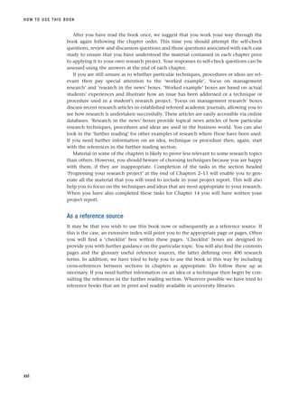 After you have read the book once, we suggest that you work your way through the
book again following the chapter order. This time you should attempt the self-check
questions, review and discussion questions and those questions associated with each case
study to ensure that you have understood the material contained in each chapter prior
to applying it to your own research project. Your responses to self-check questions can be
assessed using the answers at the end of each chapter.
If you are still unsure as to whether particular techniques, procedures or ideas are rel-
evant then pay special attention to the ‘worked example’, ‘focus on management
research’ and ‘research in the news’ boxes. ‘Worked example’ boxes are based on actual
students’ experiences and illustrate how an issue has been addressed or a technique or
procedure used in a student’s research project. ‘Focus on management research’ boxes
discuss recent research articles in established refereed academic journals, allowing you to
see how research is undertaken successfully. These articles are easily accessible via online
databases. ‘Research in the news’ boxes provide topical news articles of how particular
research techniques, procedures and ideas are used in the business world. You can also
look in the ‘further reading’ for other examples of research where these have been used.
If you need further information on an idea, technique or procedure then, again, start
with the references in the further reading section.
Material in some of the chapters is likely to prove less relevant to some research topics
than others. However, you should beware of choosing techniques because you are happy
with them, if they are inappropriate. Completion of the tasks in the section headed
‘Progressing your research project’ at the end of Chapters 2–13 will enable you to gen-
erate all the material that you will need to include in your project report. This will also
help you to focus on the techniques and ideas that are most appropriate to your research.
When you have also completed these tasks for Chapter 14 you will have written your
project report.
As a reference source
It may be that you wish to use this book now or subsequently as a reference source. If
this is the case, an extensive index will point you to the appropriate page or pages. Often
you will find a ‘checklist’ box within these pages. ‘Checklist’ boxes are designed to
provide you with further guidance on the particular topic. You will also find the contents
pages and the glossary useful reference sources, the latter defining over 400 research
terms. In addition, we have tried to help you to use the book in this way by including
cross-references between sections in chapters as appropriate. Do follow these up as
necessary. If you need further information on an idea or a technique then begin by con-
sulting the references in the further reading section. Wherever possible we have tried to
reference books that are in print and readily available in university libraries.
HOW TO USE THIS BOOK
xvi
RESM_A01.QXP 9/29/07 9:29 AM Page xvi
 