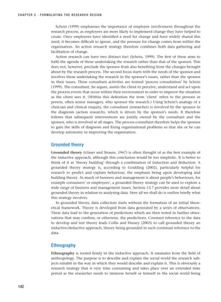 Schein (1999) emphasises the importance of employee involvement throughout the
research process, as employees are more likely to implement change they have helped to
create. Once employees have identified a need for change and have widely shared this
need, it becomes difficult to ignore, and the pressure for change comes from within the
organisation. An action research strategy therefore combines both data gathering and
facilitation of change.
Action research can have two distinct foci (Schein, 1999). The first of these aims to
fulfil the agenda of those undertaking the research rather than that of the sponsor. This
does not, however, preclude the sponsor from also benefiting from the changes brought
about by the research process. The second focus starts with the needs of the sponsor and
involves those undertaking the research in the sponsor’s issues, rather than the sponsor
in their issues. These consultant activities are termed ‘process consultation’ by Schein
(1999). The consultant, he argues, assists the client to perceive, understand and act upon
the process events that occur within their environment in order to improve the situation
as the client sees it. (Within this definition the term ‘client’ refers to the persons or
person, often senior managers, who sponsor the research.) Using Schein’s analogy of a
clinician and clinical enquiry, the consultant (researcher) is involved by the sponsor in
the diagnosis (action research), which is driven by the sponsor’s needs. It therefore
follows that subsequent interventions are jointly owned by the consultant and the
sponsor, who is involved at all stages. The process consultant therefore helps the sponsor
to gain the skills of diagnosis and fixing organisational problems so that she or he can
develop autonomy in improving the organisation.
Grounded theory
Grounded theory (Glaser and Strauss, 1967) is often thought of as the best example of
the inductive approach, although this conclusion would be too simplistic. It is better to
think of it as ‘theory building’ through a combination of induction and deduction. A
grounded theory strategy is, according to Goulding (2002), particularly helpful for
research to predict and explain behaviour, the emphasis being upon developing and
building theory. As much of business and management is about people’s behaviours, for
example consumers’ or employees’, a grounded theory strategy can be used to explore a
wide range of business and management issues. Section 13.7 provides more detail about
grounded theory in relation to analysing data. Here all we shall do is outline briefly what
this strategy involves.
In grounded theory, data collection starts without the formation of an initial theor-
etical framework. Theory is developed from data generated by a series of observations.
These data lead to the generation of predictions which are then tested in further obser-
vations that may confirm, or otherwise, the predictions. Constant reference to the data
to develop and test theory leads Collis and Hussey (2003) to call grounded theory an
inductive/deductive approach, theory being grounded in such continual reference to the
data.
Ethnography
Ethnography is rooted firmly in the inductive approach. It emanates from the field of
anthropology. The purpose is to describe and explain the social world the research sub-
jects inhabit in the way in which they would describe and explain it. This is obviously a
research strategy that is very time consuming and takes place over an extended time
period as the researcher needs to immerse herself or himself in the social world being
CHAPTER 5 · FORMULATING THE RESEARCH DESIGN
142
RESM_C05.QXP 3/30/07 6:36 AM Page 142
 