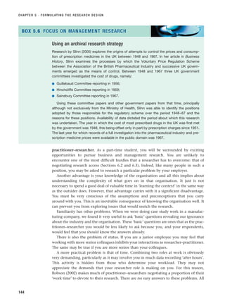 practitioner–researcher. As a part-time student, you will be surrounded by exciting
opportunities to pursue business and management research. You are unlikely to
encounter one of the most difficult hurdles that a researcher has to overcome: that of
negotiating research access (Sections 6.2 and 6.3). Indeed, like many people in such a
position, you may be asked to research a particular problem by your employer.
Another advantage is your knowledge of the organisation and all this implies about
understanding the complexity of what goes on in that organisation. It just is not
necessary to spend a good deal of valuable time in ‘learning the context’ in the same way
as the outsider does. However, that advantage carries with it a significant disadvantage.
You must be very conscious of the assumptions and preconceptions that you carry
around with you. This is an inevitable consequence of knowing the organisation well. It
can prevent you from exploring issues that would enrich the research.
Familiarity has other problems. When we were doing case study work in a manufac-
turing company, we found it very useful to ask ‘basic’ questions revealing our ignorance
about the industry and the organisation. These ‘basic’ questions are ones that as the prac-
titioner–researcher you would be less likely to ask because you, and your respondents,
would feel that you should know the answers already.
There is also the problem of status. If you are a junior employee you may feel that
working with more senior colleagues inhibits your interactions as researcher–practitioner.
The same may be true if you are more senior than your colleagues.
A more practical problem is that of time. Combining two roles at work is obviously
very demanding, particularly as it may involve you in much data recording ‘after hours’.
This activity is hidden from those who determine your workload. They may not
appreciate the demands that your researcher role is making on you. For this reason,
Robson (2002) makes much of practitioner–researchers negotiating a proportion of their
‘work time’ to devote to their research. There are no easy answers to these problems. All
CHAPTER 5 · FORMULATING THE RESEARCH DESIGN
144
Using an archival research strategy
Research by Slinn (2005) explores the origins of attempts to control the prices and consump-
tion of prescription medicines in the UK between 1948 and 1967. In her article in Business
History, Slinn examines the processes by which the Voluntary Price Regulation Scheme
between the Association of the British Pharmaceutical Industry and successive UK govern-
ments emerged as the means of control. Between 1948 and 1967 three UK government
committees investigated the cost of drugs, namely:
■ Guillebaud Committee reporting in 1956;
■ Hinchcliffe Committee reporting in 1959;
■ Sainsbury Committee reporting in 1967.
Using these committee papers and other government papers from that time, principally
although not exclusively from the Ministry of Health, Slinn was able to identify the positions
adopted by those responsible for the regulatory scheme over the period 1948–67 and the
reasons for these positions. Availability of data dictated the period about which this research
was undertaken. The year in which the cost of most prescribed drugs in the UK was first met
by the government was 1948, this being offset only in part by prescription charges since 1951.
The last year for which records of a full investigation into the pharmaceutical industry and pre-
scription medicine prices were available in the public domain was 1967.
BOX 5.6 FOCUS ON MANAGEMENT RESEARCH
RESM_C05.QXP 3/30/07 6:36 AM Page 144
 