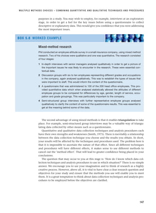 purposes in a study. You may wish to employ, for example, interviews at an exploratory
stage, in order to get a feel for the key issues before using a questionnaire to collect
descriptive or explanatory data. This would give you confidence that you were addressing
the most important issues.
MULTIPLE METHODS CHOICES – COMBINING QUANTITATIVE AND QUALITATIVE TECHNIQUES AND PROCEDURES
147
Mixed-method research
Phil conducted an employee attitude survey in a small insurance company, using mixed method
research. Two of his choices were qualitative and one was quantitative. The research consisted
of four stages:
1 In-depth interviews with senior managers analysed qualitatively in order to get a picture of
the important issues he was likely to encounter in the research. These were essential con-
textual data.
2 Discussion groups with six to ten employees representing different grades and occupations
in the company, again analysed qualtiatively. This was to establish the types of issues that
were important to staff. This would inform the content of the questionnaire.
3 A questionnaire that was administered to 100 of the 200 head office employees. This pro-
vided quantitative data which when analysed statistically allowed the attitudes of different
employee groups to be compared for differences by age, gender, length of service, occu-
pation and grade groupings. This was particularly important to the company.
4 Semi-structured group interviews with further representative employee groups analysed
qualitatively to clarify the content of some of the questionnaire results. This was essential to
get at the meaning behind some of the data.
BOX 5.8 WORKED EXAMPLE
The second advantage of using mixed methods is that it enables triangulation to take
place. For example, semi-structured group interviews may be a valuable way of triangu-
lating data collected by other means such as a questionnaire.
Quantitative and qualitative data collection techniques and analysis procedures each
have their own strengths and weaknesses (Smith, 1975). There is inevitably a relationship
between the data collection technique you choose and the results you obtain. In short,
your results will be affected by the techniques and procedures used. The problem here is
that it is impossible to ascertain the nature of that effect. Since all different techniques
and procedures will have different effects, it makes sense to use different methods to
cancel out the ‘method effect’. That will lead to greater confidence being placed in your
conclusions.
The question that may occur to you at this stage is: ‘How do I know which data col-
lection techniques and analysis procedures to use in which situation?’ There is no simple
answer. We encourage you to use your imagination and to think of research as a highly
creative process. However, above all, it is vital to have clear a clear research question and
objectives for your study and ensure that the methods you use will enable you to meet
them. It is a great temptation to think about data collection techniques and analysis pro-
cedures to be employed before the objectives are clarified.
RESM_C05.QXP 3/30/07 6:36 AM Page 147
 