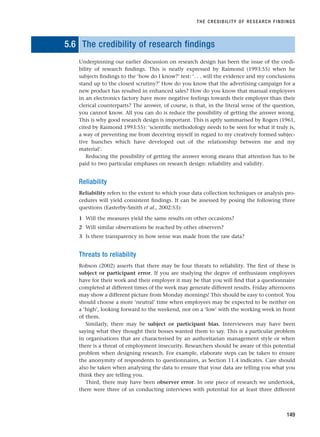 5.6 The credibility of research findings
Underpinning our earlier discussion on research design has been the issue of the credi-
bility of research findings. This is neatly expressed by Raimond (1993:55) when he
subjects findings to the ‘how do I know?’ test: ‘. . . will the evidence and my conclusions
stand up to the closest scrutiny?’ How do you know that the advertising campaign for a
new product has resulted in enhanced sales? How do you know that manual employees
in an electronics factory have more negative feelings towards their employer than their
clerical counterparts? The answer, of course, is that, in the literal sense of the question,
you cannot know. All you can do is reduce the possibility of getting the answer wrong.
This is why good research design is important. This is aptly summarised by Rogers (1961,
cited by Raimond 1993:55): ‘scientific methodology needs to be seen for what it truly is,
a way of preventing me from deceiving myself in regard to my creatively formed subjec-
tive hunches which have developed out of the relationship between me and my
material’.
Reducing the possibility of getting the answer wrong means that attention has to be
paid to two particular emphases on research design: reliability and validity.
Reliability
Reliability refers to the extent to which your data collection techniques or analysis pro-
cedures will yield consistent findings. It can be assessed by posing the following three
questions (Easterby-Smith et al., 2002:53):
1 Will the measures yield the same results on other occasions?
2 Will similar observations be reached by other observers?
3 Is there transparency in how sense was made from the raw data?
Threats to reliability
Robson (2002) asserts that there may be four threats to reliability. The first of these is
subject or participant error. If you are studying the degree of enthusiasm employees
have for their work and their employer it may be that you will find that a questionnaire
completed at different times of the week may generate different results. Friday afternoons
may show a different picture from Monday mornings! This should be easy to control. You
should choose a more ‘neutral’ time when employees may be expected to be neither on
a ‘high’, looking forward to the weekend, nor on a ‘low’ with the working week in front
of them.
Similarly, there may be subject or participant bias. Interviewees may have been
saying what they thought their bosses wanted them to say. This is a particular problem
in organisations that are characterised by an authoritarian management style or when
there is a threat of employment insecurity. Researchers should be aware of this potential
problem when designing research. For example, elaborate steps can be taken to ensure
the anonymity of respondents to questionnaires, as Section 11.4 indicates. Care should
also be taken when analysing the data to ensure that your data are telling you what you
think they are telling you.
Third, there may have been observer error. In one piece of research we undertook,
there were three of us conducting interviews with potential for at least three different
THE CREDIBILITY OF RESEARCH FINDINGS
149
RESM_C05.QXP 3/30/07 6:36 AM Page 149
 