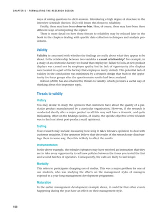 ways of asking questions to elicit answers. Introducing a high degree of structure to the
interview schedule (Section 10.2) will lessen this threat to reliability.
Finally, there may have been observer bias. Here, of course, there may have been three
different ways of interpreting the replies!
There is more detail on how these threats to reliability may be reduced later in the
book in the chapters dealing with specific data collection techniques and analysis pro-
cedures.
Validity
Validity is concerned with whether the findings are really about what they appear to be
about. Is the relationship between two variables a causal relationship? For example, in
a study of an electronics factory we found that employees’ failure to look at new product
displays was caused not by employee apathy but by lack of opportunity (the displays
were located in a part of the factory that employees rarely visited). This potential lack of
validity in the conclusions was minimised by a research design that built in the oppor-
tunity for focus groups after the questionnaire results had been analysed.
Robson (2002) has also charted the threats to validity, which provides a useful way of
thinking about this important topic.
Threats to validity
History
You may decide to study the opinions that customers have about the quality of a par-
ticular product manufactured by a particular organisation. However, if the research is
conducted shortly after a major product recall this may well have a dramatic, and quite
misleading, effect on the findings (unless, of course, the specific objective of the research
was to find out about post-product recall opinions).
Testing
Your research may include measuring how long it takes telesales operators to deal with
customer enquiries. If the operators believe that the results of the research may disadvan-
tage them in some way, then this is likely to affect the results.
Instrumentation
In the above example, the telesales operators may have received an instruction that they
are to take every opportunity to sell new policies between the times you tested the first
and second batches of operators. Consequently, the calls are likely to last longer.
Mortality
This refers to participants dropping out of studies. This was a major problem for one of
our students, who was studying the effects on the management styles of managers
exposed to a year-long management development programme.
Maturation
In the earlier management development example above, it could be that other events
happening during the year have an effect on their management style.
CHAPTER 5 · FORMULATING THE RESEARCH DESIGN
150
RESM_C05.QXP 3/30/07 6:36 AM Page 150
 
