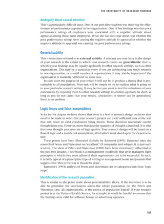 Ambiguity about causal direction
This is a particularly difficult issue. One of our part-time students was studying the effec-
tiveness of performance appraisal in her organisation. One of her findings was that poor
performance ratings of employees were associated with a negative attitude about
appraisal among those same employees. What she was not clear about was whether the
poor performance ratings were causing the negative attitude to appraisal or whether the
negative attitude to appraisal was causing the poor performance ratings.
Generalisability
This is sometimes referred to as external validity. A concern you may have in the design
of your research is the extent to which your research results are generalisable: that is,
whether your findings may be equally applicable to other research settings, such as other
organisations. This may be a particular worry if you are conducting case study research
in one organisation, or a small number of organisations. It may also be important if the
organisation is markedly ‘different’ in some way.
In such cases the purpose of your research will not be to produce a theory that is gen-
eralisable to all populations. Your task will be simply to try to explain what is going on
in your particular research setting. It may be that you want to test the robustness of your
conclusions by exposing them to other research settings in a follow-up study. In short, as
long as you do not claim that your results, conclusions or theory can be generalised,
there is no problem.
Logic leaps and false assumptions
So far in this chapter we have shown that there is a host of research design decisions that
need to be made in order that your research project can yield sufficient data of the sort
that will result in valid conclusions being drawn. Those decisions necessitate careful
thought from you. However, more than just the quantity of thought is involved. It is vital
that your thought processes are of high quality. Your research design will be based on a
flow of logic and a number of assumptions, all of which must stand up to the closest scru-
tiny.
These points have been illustrated skilfully by Raimond (1993). Raimond takes the
research of Peters and Waterman on ‘excellent’ US companies and subjects it to just such
scrutiny. The ideas of Peters and Waterman (1982) have been enormously influential in
the past two decades. Their book is a management ‘cookbook’ that gives managers eight
principles to which they must adhere if their organisations are to be successful. As such,
it is fairly typical of a prescriptive type of writing in management books and journals that
suggests that ‘this is the way it should be done’.
Raimond’s (1993) analysis of Peters and Waterman can be categorised into four ‘logic
steps’.
Identification of the research population
This is similar to the point made about generalisability above. If the intention is to be
able to generalise the conclusions across the whole population (in the Peters and
Waterman case, all organisations), is the choice of population logical? If your research
project is in the National Health Service, for example, it would be fanciful to assume that
the findings were valid for software houses or advertising agencies.
THE CREDIBILITY OF RESEARCH FINDINGS
151
RESM_C05.QXP 3/30/07 6:36 AM Page 151
 