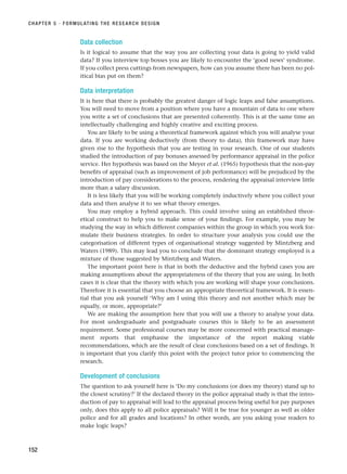 Data collection
Is it logical to assume that the way you are collecting your data is going to yield valid
data? If you interview top bosses you are likely to encounter the ‘good news’ syndrome.
If you collect press cuttings from newspapers, how can you assume there has been no pol-
itical bias put on them?
Data interpretation
It is here that there is probably the greatest danger of logic leaps and false assumptions.
You will need to move from a position where you have a mountain of data to one where
you write a set of conclusions that are presented coherently. This is at the same time an
intellectually challenging and highly creative and exciting process.
You are likely to be using a theoretical framework against which you will analyse your
data. If you are working deductively (from theory to data), this framework may have
given rise to the hypothesis that you are testing in your research. One of our students
studied the introduction of pay bonuses assessed by performance appraisal in the police
service. Her hypothesis was based on the Meyer et al. (1965) hypothesis that the non-pay
benefits of appraisal (such as improvement of job performance) will be prejudiced by the
introduction of pay considerations to the process, rendering the appraisal interview little
more than a salary discussion.
It is less likely that you will be working completely inductively where you collect your
data and then analyse it to see what theory emerges.
You may employ a hybrid approach. This could involve using an established theor-
etical construct to help you to make sense of your findings. For example, you may be
studying the way in which different companies within the group in which you work for-
mulate their business strategies. In order to structure your analysis you could use the
categorisation of different types of organisational strategy suggested by Mintzberg and
Waters (1989). This may lead you to conclude that the dominant strategy employed is a
mixture of those suggested by Mintzberg and Waters.
The important point here is that in both the deductive and the hybrid cases you are
making assumptions about the appropriateness of the theory that you are using. In both
cases it is clear that the theory with which you are working will shape your conclusions.
Therefore it is essential that you choose an appropriate theoretical framework. It is essen-
tial that you ask yourself ‘Why am I using this theory and not another which may be
equally, or more, appropriate?’
We are making the assumption here that you will use a theory to analyse your data.
For most undergraduate and postgraduate courses this is likely to be an assessment
requirement. Some professional courses may be more concerned with practical manage-
ment reports that emphasise the importance of the report making viable
recommendations, which are the result of clear conclusions based on a set of findings. It
is important that you clarify this point with the project tutor prior to commencing the
research.
Development of conclusions
The question to ask yourself here is ‘Do my conclusions (or does my theory) stand up to
the closest scrutiny?’ If the declared theory in the police appraisal study is that the intro-
duction of pay to appraisal will lead to the appraisal process being useful for pay purposes
only, does this apply to all police appraisals? Will it be true for younger as well as older
police and for all grades and locations? In other words, are you asking your readers to
make logic leaps?
CHAPTER 5 · FORMULATING THE RESEARCH DESIGN
152
RESM_C05.QXP 3/30/07 6:36 AM Page 152
 