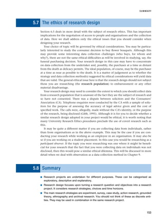 5.7 The ethics of research design
Section 6.5 deals in more detail with the subject of research ethics. This has important
implications for the negotiation of access to people and organisations and the collection
of data. Here we shall address only the ethical issues that you should consider when
designing your research.
Your choice of topic will be governed by ethical considerations. You may be particu-
larly interested to study the consumer decision to buy flower bouquets. Although this
may provide some interesting data collection challenges (who buys, for whom and
why?), there are not the same ethical difficulties as will be involved in studying, say, the
funeral purchasing decision. Your research design in this case may have to concentrate
on data collection from the undertaker and, possibly, the purchaser at a time as distant
from the death as delicacy permits. The ideal population, of course, may be the purchaser
at a time as near as possible to the death. It is a matter of judgement as to whether the
strategy and data collection method(s) suggested by ethical considerations will yield data
that are valid. The general ethical issue here is that the research design should not subject
those you are researching (the research population) to embarrassment or any other
material disadvantage.
Your research design may need to consider the extent to which you should collect data
from a research population that is unaware of the fact they are the subject of research and
so have not consented. There was a dispute between solicitors and the Consumers’
Association (CA). Telephone enquiries were conducted by the CA with a sample of solic-
itors for the purpose of assessing the accuracy of legal advice given and the cost of
specified work. The calls were, allegedly, made without the CA’s identity, or the purpose
of the research, being disclosed (Gibb, 1995). Although it is for you to decide whether a
similar research design adopted in your project would be ethical, it is worth noting that
many University Research Ethics procedures preclude the use of covert research such as
this.
It may be quite a different matter if you are collecting data from individuals, rather
than from organisations as in the above example. This may be the case if you are con-
ducting your research while working as an employee in an organisation. It may also be
so if you are working on a student placement. In this case you would be researching as a
participant observer. If the topic you were researching was one where it might be benefi-
cial for your research that the fact that you were collecting data on individuals was not
disclosed, then this would pose a similar ethical dilemma. This will be discussed in more
detail when we deal with observation as a data collection method in Chapter 9.
5.8 Summary
■ Research projects are undertaken for different purposes. These can be categorised as
exploratory, descriptive and explanatory.
■ Research design focuses upon turning a research question and objectives into a research
project. It considers research strategies, choices and time horizons.
■ The main research strategies are experiment, survey, case study, action research, grounded
theory, ethnography and archival research. You should not think of these as discrete enti-
ties. They may be used in combination in the same research project.
SUMMARY
153
RESM_C05.QXP 3/30/07 6:36 AM Page 153
 
