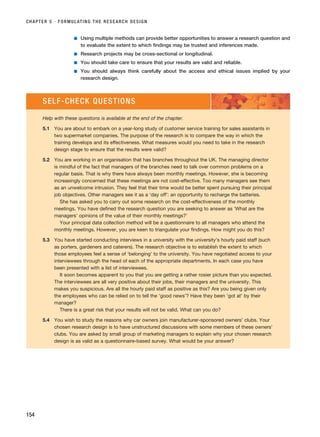 ■ Using multiple methods can provide better opportunities to answer a research question and
to evaluate the extent to which findings may be trusted and inferences made.
■ Research projects may be cross-sectional or longitudinal.
■ You should take care to ensure that your results are valid and reliable.
■ You should always think carefully about the access and ethical issues implied by your
research design.
CHAPTER 5 · FORMULATING THE RESEARCH DESIGN
154
SELF-CHECK QUESTIONS
Help with these questions is available at the end of the chapter.
5.1 You are about to embark on a year-long study of customer service training for sales assistants in
two supermarket companies. The purpose of the research is to compare the way in which the
training develops and its effectiveness. What measures would you need to take in the research
design stage to ensure that the results were valid?
5.2 You are working in an organisation that has branches throughout the UK. The managing director
is mindful of the fact that managers of the branches need to talk over common problems on a
regular basis. That is why there have always been monthly meetings. However, she is becoming
increasingly concerned that these meetings are not cost-effective. Too many managers see them
as an unwelcome intrusion. They feel that their time would be better spent pursuing their principal
job objectives. Other managers see it as a ‘day off’: an opportunity to recharge the batteries.
She has asked you to carry out some research on the cost-effectiveness of the monthly
meetings. You have defined the research question you are seeking to answer as ‘What are the
managers’ opinions of the value of their monthly meetings?’
Your principal data collection method will be a questionnaire to all managers who attend the
monthly meetings. However, you are keen to triangulate your findings. How might you do this?
5.3 You have started conducting interviews in a university with the university’s hourly paid staff (such
as porters, gardeners and caterers). The research objective is to establish the extent to which
those employees feel a sense of ‘belonging’ to the university. You have negotiated access to your
interviewees through the head of each of the appropriate departments. In each case you have
been presented with a list of interviewees.
It soon becomes apparent to you that you are getting a rather rosier picture than you expected.
The interviewees are all very positive about their jobs, their managers and the university. This
makes you suspicious. Are all the hourly paid staff as positive as this? Are you being given only
the employees who can be relied on to tell the ‘good news’? Have they been ‘got at’ by their
manager?
There is a great risk that your results will not be valid. What can you do?
5.4 You wish to study the reasons why car owners join manufacturer-sponsored owners’ clubs. Your
chosen research design is to have unstructured discussions with some members of these owners’
clubs. You are asked by small group of marketing managers to explain why your chosen research
design is as valid as a questionnaire-based survey. What would be your answer?
RESM_C05.QXP 3/30/07 6:36 AM Page 154
 