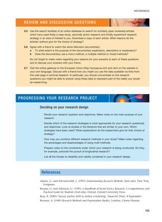References
Adams, G. and Schvaneveldt, J. (1991) Understanding Research Methods (2nd edn), New York,
Longman.
Bouma, G. and Atkinson, G. (1995) A Handbook of Social Science Research: A Comprehensive and
Practical Guide for Students (2nd edn), Oxford, Oxford University Press.
Bray, R. (2005) ‘Survey probes shift to airline e-ticketing’, Financial Times, 8 September.
Bryman, A. (1989) Research Methods and Organisation Studies, London, Unwin Hyman.
REFERENCES
155
5.5 Use the search facilities of an online database to search for scholarly (peer reviewed) articles
which have used firstly a case study, secondly action research and thirdly experiment research
strategy in an area of interest to you. Download a copy of each article. What reasons do the
articles’ authors give for the choice of strategy?
5.6 Agree with a friend to watch the same television documentary.
a To what extent is the purpose of the documentary exploratory, descriptive or explanatory?
b Does the documentary use a mono method, a multiple method or mixed methods?
Do not forget to make notes regarding your reasons for your answers to each of these questions
and to discuss your answers with your friend.
5.7 Visit the online gateway to the European Union (http://europa.eu.int/) and click on the website in
your own language. Discuss with a friend how you might you use the data available via links from
this web page in archival research. In particular, you should concentrate on the research
questions you might be able to answer using these data to represent part of the reality you would
be researching.
REVIEW AND DISCUSSION QUESTIONS
PROGRESSING YOUR RESEARCH PROJECT
Deciding on your research design
■
■ Revisit your research question and objectives. Make notes on the main purpose of your
research.
■
■ Decide which of the research strategies is most appropriate for your research question(s)
and objectives. Look at studies in the literature that are similar to your own. Which
strategies have been used? What explanations do the researchers give for their choice of
strategy?
■
■ How may you combine different research methods in your study? Make notes regarding
the advantages and disadvantages of using multi-methods.
■
■ Prepare notes on the constraints under which your research is being conducted. Do they,
for example, preclude the pursuit of longitudinal research?
■
■ List all the threats to reliability and validity contained in your research design.
RESM_C05.QXP 3/30/07 6:36 AM Page 155
 