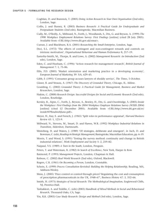 Coghlan, D. and Brannick, T. (2005) Doing Action Research in Your Own Organisation (2nd edn),
London, Sage.
Collis, J. and Hussey, R. (2003) Business Research: A Practical Guide for Undergraduate and
Postgraduate Students (2nd edn), Basingstoke, Macmillan Business.
Cully, M., O’Reilly, A., Millward, N., Forth, J., Woodlands, S., Dix, G. and Bryson, A. (1999) The
1998 Workplace Employment Relations Survey: First Findings [online] (cited 28 July 2005).
Available from URL:http://www.dti.gov.uk/emar.
Curran, J. and Blackburn, R.A. (2001) Researching the Small Enterprise, London, Sage.
Deci, E.L. (1972) ‘The effects of contingent and non-contingent rewards and controls on
intrinsic motivation’, Organisational Behaviour and Human Performance 8, 217–19.
Easterby-Smith, M., Thorpe, R. and Lowe, A. (2002) Management Research: An Introduction (2nd
edn), London, Sage.
Eden, C. and Huxham, C. (1996) ‘Action research for management research’, British Journal of
Management 7: 1, 75–86.
Ellis, P.D. (2005) ‘Market orientation and marketing practice in a developing economy’,
European Journal of Marketing 39: 5/6, 629–45.
Gibb, F. (1995) ‘Consumer group accuses lawyers of shoddy service’, The Times, 5 October.
Glaser, B. and Strauss, A. (1967) The Discovery of Grounded Theory, Chicago, IL, Aldine.
Goulding, C. (2002) Grounded Theory: A Practical Guide for Management, Business and Market
Researchers, London, Sage.
Hakim, C. (2000) Research Design: Successful Designs for Social and Economic Research (2nd edn),
London, Routledge.
Kersley, B., Alpin, C., Forth, J., Bryson, A., Bewley, H., Dix, G. and Oxenbridge, S. (2005) Inside
the Workplace: First Findings from the 2004 Workplace Employee Relations Survey (WERS 2004)
[online] (cited 12 December 2005). Available from URL:http://www.dti.gov.uk/er/
insideWPfinalwebJune.pdf.
Meyer, H., Kay, E. and French, J. (1965) ‘Split roles in performance appraisal’, Harvard Business
Review 43: 1, 123–9.
Millward, N., Stevens, M., Smart, D. and Hawes, W.R. (1992) Workplace Industrial Relations in
Transition, Aldershot, Dartmouth.
Mintzberg, H. and Waters, J. (1989) ‘Of strategies, deliberate and emergent’, in Asch, D. and
Bowman,C.(eds),ReadingsinStrategicManagement,Basingstoke,MacmillanEducation,pp.4–19.
Morris, T. and Wood, S. (1991) ‘Testing the survey method: continuity and change in British
industrial relations’, Work Employment and Society 5: 2, 259–82.
Naipaul, V.S. (1989) A Turn in the South, London, Penguin.
Peters, T. and Waterman, R. (1982) In Search of Excellence, New York, Harper  Row.
Raimond, P. (1993) Management Projects, London, Chapman  Hall.
Robson, C. (2002) Real World Research (2nd edn), Oxford, Blackwell.
Rogers, C.R. (1961) On Becoming a Person, London, Constable.
Schein, E. (1999) Process Consultation Revisited: Building the Helping Relationship, Reading, MA,
Addison-Wesley.
Slinn, J. (2005) ‘Price control or control through prices? Regulating the cost and consumption
of prescription pharmaceuticals in the UK, 1948–67’, Business History 47: 3, 352–66.
Smith, H. (1975) Strategies of Social Research: The Methodological Imagination, Englewood Cliffs,
NJ, Prentice-Hall.
Tashakkori, A. and Teddlie, C. (eds) (2003) Handbook of Mixed Methods in Social and Behavioural
Research, Thousand Oaks, CA, Sage.
Yin, R,K. (2003) Case Study Research: Design and Method (3rd edn), London, Sage.
CHAPTER 5 · FORMULATING THE RESEARCH DESIGN
156
RESM_C05.QXP 3/30/07 6:36 AM Page 156
 
