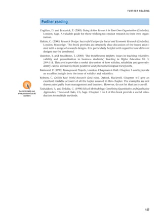 Further reading
Coghlan, D. and Brannick, T. (2005) Doing Action Research in Your Own Organisation (2nd edn),
London, Sage. A valuable guide for those wishing to conduct research in their own organ-
isation.
Hakim, C. (2000) Research Design: Successful Designs for Social and Economic Research (2nd edn),
London, Routledge. This book provides an extremely clear discussion of the issues associ-
ated with a range of research designs. It is particularly helpful with regard to how different
designs may be combined.
Quinton, S. and Smallbone, T. (2005) ‘The troublesome triplets: issues in teaching reliability,
validity and generalisation to business students’, Teaching in Higher Education 10: 3,
299–311. This article provides a useful discussion of how validity, reliability and generalis-
ability can be considered from positivist and phenomenological viewpoints.
Raimond, P. (1993) Management Projects, London, Chapman  Hall. Chapters 5 and 6 provide
an excellent insight into the issue of validity and reliability.
Robson, C. (2002) Real World Research (2nd edn), Oxford, Blackwell. Chapters 4–7 give an
excellent readable account of all the topics covered in this chapter. The examples are not
drawn principally from management and business. However, do not let that put you off.
Tashakkori, A. and Teddlie, C. (1998) Mixed Methodology: Combining Quantitative and Qualitative
Approaches, Thousand Oaks, CA, Sage. Chapters 1 to 3 of this book provide a useful intro-
duction to multiple methods.
FURTHER READING
157
For WEB LINKS visit
www.pearsoned.co.uk/
saunders
RESM_C05.QXP 3/30/07 6:36 AM Page 157
 
