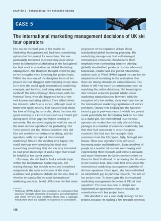 Elin was in the final year of her studies in
Marketing Management and had been considering
options for her project for some time. She was
particularly interested in researching more about
issues in International Marketing as she had gained
her best mark in a module on Global Marketing
Management. She therefore thought it best to play
to her strengths when choosing her project topic.
Whilst she was sure of the discipline focus of her
project she had struggled with thinking of any ideas
as to how she could apply international marketing
concepts, and to what, and using what research
method? She talked through these issues with her
Personal Tutor, who also happened to be a very
well-known marketing scholar. They talked about
her interests, which were varied, although most of
them were sports related. Elin waxed lyrical about
her love of skiing; in particular, about the time she
spent working in a French ski resort as a ‘chalet girl’
during most of her gap year before coming to
university. She was now hoping to work for one of
the main ski tour operators1
on graduating. Her
Tutor pointed out the obvious solution: why did
Elin not combine her interests in skiing, and ski
operators, with the topic of international
marketing? Elin left the meeting very happy; she
could envisage now spending her final year
researching something that she was very interested
in, had prior knowledge of and a topic that would
be helpful in her career pursuits.
Of course, she still had to find a suitable topic
within the International Marketing area. On
reading through her module notes and completed
assignments she came across one of the main
academic and practioner debates in the area, that of
whether to standardise or adapt international
marketing practices. Levitt (1983) was the first main
proponent of the expanded debate about
standardised global marketing planning. His
underlying message was that well-managed
international companies should move their
emphasis from customising items to offering
globally standardised products that are advanced,
functional, reliable and low priced. Meanwhile,
authors such as Wind (1986) argued the case for the
adaptation of marketing in the realisation that
there are strong obstacles to standardisation. The
debate is still very much a contemporary one: on
searching the online databases, Elin found up-to-
date refereed academic journal articles about
marketing standardisation; however, with the
exception of a few studies, there were very few on
the international marketing experiences of service
providers. Things were looking up; she had now
found a gap in previous research which her project
could potentially fill. In thinking back to her time
as a chalet girl, she remembered that the tour
operator she worked for not only offered skiing
packages in a number of countries worldwide, but
that they had operations in other European
countries. She had met, for example, their
customers from the UK, Spain, Italy, Portugal and
Russia. These tour operators were obviously
becoming major multinationals. Large numbers of
people in a number of markets were buying and
experiencing their products and services annually,
and many businesses in ski destinations relied on
them for their livelihood. In reviewing the literature
in the tourism field, Elin could find little about the
international marketing management activities of
ski tour operators. Once again, she had established
an identifiable gap in previous research. The aim of
her project was: ‘To investigate the international
marketing management decisions of UK ski tour
operators’. The issue was now to design and
implement an appropriate research strategy, in
consultation with her project tutor.
Elin decided to use a case study strategy for her
project, because on reading a few research methods
CHAPTER 5 · FORMULATING THE RESEARCH DESIGN
158
The international marketing management decisions of UK ski
tour operators
CASE 5
1 Holloway (1998) defines tour operators as companies that
purchase separate elements of transport, accommodation
and other services and combine them into a package,
which they then sell directly or indirectly to consumers.
RESM_C05.QXP 3/30/07 6:36 AM Page 158
 