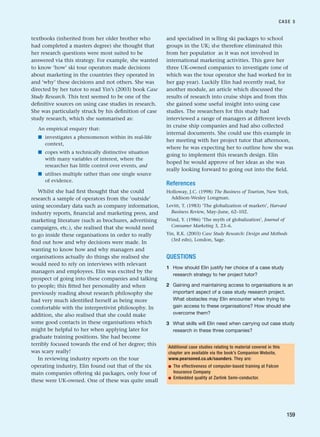 textbooks (inherited from her older brother who
had completed a masters degree) she thought that
her research questions were most suited to be
answered via this strategy. For example, she wanted
to know ‘how’ ski tour operators made decisions
about marketing in the countries they operated in
and ‘why’ these decisions and not others. She was
directed by her tutor to read Yin’s (2003) book Case
Study Research. This text seemed to be one of the
definitive sources on using case studies in research.
She was particularly struck by his definition of case
study research, which she summarised as:
An empirical enquiry that:
■ investigates a phenomenon within its real-life
context,
■ copes with a technically distinctive situation
with many variables of interest, where the
researcher has little control over events, and
■ utilises multiple rather than one single source
of evidence.
Whilst she had first thought that she could
research a sample of operators from the ‘outside’
using secondary data such as company information,
industry reports, financial and marketing press, and
marketing literature (such as brochures, advertising
campaigns, etc.), she realised that she would need
to go inside these organisations in order to really
find out how and why decisions were made. In
wanting to know how and why managers and
organisations actually do things she realised she
would need to rely on interviews with relevant
managers and employees. Elin was excited by the
prospect of going into these companies and talking
to people; this fitted her personality and when
previously reading about research philosophy she
had very much identified herself as being more
comfortable with the interpretivist philosophy. In
addition, she also realised that she could make
some good contacts in these organisations which
might be helpful to her when applying later for
graduate training positions. She had become
terribly focused towards the end of her degree; this
was scary really!
In reviewing industry reports on the tour
operating industry, Elin found out that of the six
main companies offering ski packages, only four of
these were UK-owned. One of these was quite small
and specialised in selling ski packages to school
groups in the UK; she therefore eliminated this
from her population as it was not involved in
international marketing activities. This gave her
three UK-owned companies to investigate (one of
which was the tour operator she had worked for in
her gap year). Luckily Elin had recently read, for
another module, an article which discussed the
results of research into cruise ships and from this
she gained some useful insight into using case
studies. The researchers for this study had
interviewed a range of managers at different levels
in cruise ship companies and had also collected
internal documents. She could use this example in
her meeting with her project tutor that afternoon,
where he was expecting her to outline how she was
going to implement this research design. Elin
hoped he would approve of her ideas as she was
really looking forward to going out into the field.
References
Holloway, J.C. (1998) The Business of Tourism, New York,
Addison-Wesley Longman.
Levitt, T. (1983) ‘The globalization of markets’, Harvard
Business Review, May–June, 62–102.
Wind, Y. (1986) ‘The myth of globalization’, Journal of
Consumer Marketing 3, 23–6.
Yin, R.K. (2003) Case Study Research: Design and Methods
(3rd edn), London, Sage.
QUESTIONS
1 How should Elin justify her choice of a case study
research strategy to her project tutor?
2 Gaining and maintaining access to organisations is an
important aspect of a case study research project.
What obstacles may Elin encounter when trying to
gain access to these organisations? How should she
overcome them?
3 What skills will Elin need when carrying out case study
research in these three companies?
CASE 5
159
Additional case studies relating to material covered in this
chapter are available via the book’s Companion Website,
www.pearsoned.co.uk/saunders. They are:
■ The effectiveness of computer-based training at Falcon
Insurance Company
■ Embedded quality at Zarlink Semi-conductor.
RESM_C05.QXP 3/30/07 6:36 AM Page 159
 