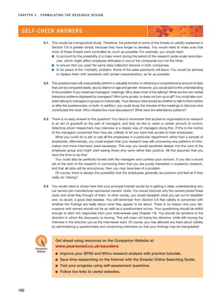 CHAPTER 5 · FORMULATING THE RESEARCH DESIGN
160
5.1 This would be a longitudinal study. Therefore, the potential of some of the threats to validity explained in
Section 5.6 is greater simply because they have longer to develop. You would need to make sure that
most of these threats were controlled as much as possible. For example, you would need:
■ to account for the possibility of a major event during the period of the research (wide-scale redundan-
cies, which might affect employee attitudes) in one of the companies but not the other;
■ to ensure that you used the same data collection devices in both companies;
■ to be aware of the ‘mortality’ problem. Some of the sales assistants will leave. You would be advised
to replace them with assistants with similar characteristics, as far as possible.
5.2 The questionnaire will undoubtedly perform a valuable function in obtaining a comprehensive amount of data
that can be compared easily, say by district or age and gender. However, you would add to the understanding
of the problem if you observed managers’ meetings. Who does most of the talking? What are the non-verbal
behaviour patterns displayed by managers? Who turns up late, or does not turn up at all? You could also con-
sider talking to managers in groups or individually. Your decision here would be whether to talk to them before
or after the questionnaire, or both. In addition, you could study the minutes of the meetings to discover who
contributed the most. Who initiated the most discussions? What were the attendance patterns?
5.3 There is no easy answer to this question! You have to remember that access to organisations to research
is an act of goodwill on the part of managers, and they do like to retain a certain amount of control.
Selecting whom researchers may interview is a classic way of managers doing this. If this is the motive
of the managers concerned then they are unlikely to let you have free access to their employees.
What you could do is ask to see all the employees in a particular department rather than a sample of
employees. Alternatively, you could explain that your research was still uncovering new patterns of infor-
mation and more interviews were necessary. This way you would penetrate deeper into the core of the
employee group and might start seeing those who were rather less positive. All this assumes that you
have the time to do this!
You could also be perfectly honest with the managers and confess your concern. If you did a sound
job at the start of the research in convincing them that you are purely interested in academic research,
and that all data will be anonymous, then you may have less of a problem.
Of course, there is always the possibility that the employees generally are positive and feel as if they
really do ‘belong’!
5.4 You would need to stress here that your principal interest would be in getting a deep understanding why
car owners join manufacturer-sponsored owners’ clubs. You would discover why the owners joined these
clubs and what they thought of them. In other words, you would establish what you set out to establish
and, no doubt, a good deal besides. You will remember from Section 5.6 that validity is concerned with
whether the findings are really about what they appear to be about. There is no reason why your dis-
cussions with owners should not be as valid as a questionnaire survey. Your questioning should be skilful
enough to elicit rich responses from your interviewees (see Chapter 10). You should be sensitive to the
direction in which the discussion is moving. This will mean not being too directive, while still moving the
interview in the direction you as the interviewer want. Of course, you may alleviate any fears about validity
by administering a questionnaire and conducting interviews so that your findings may be triangulated!
SELF-CHECK ANSWERS
Get ahead using resources on the Companion Website at:
www.pearsoned.co.uk/saunders
■ Improve your SPSS and NVivo research analysis with practice tutorials.
■ Save time researching on the Internet with the Smarter Online Searching Guide.
■ Test your progress using self-assessment questions.
■ Follow live links to useful websites.
Companion
Website
RESM_C05.QXP 3/30/07 6:36 AM Page 160
 