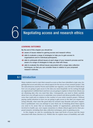 Negotiating access and research ethics
6
LEARNING OUTCOMES
By the end of this chapter you should be:
➔ aware of issues related to gaining access and research ethics;
➔ able to evaluate a range of strategies to help you to gain access to
organisations and to individual participants;
➔ able to anticipate ethical issues at each stage of your research process and be
aware of a range of strategies to help you deal with these;
➔ able to evaluate the ethical issues associated with a range data collection
techniques, so that you can consider these in relation to your proposed
research methods.
6.1 Introduction
Many students want to start their research as soon as they have identified a topic area, for-
getting that access and ethics are critical aspects for the success of any research project. Like
the subcontractors used by Procter and Gamble (see vignette), you will need to think about
how you are going to gain access to the data you need (hopefully not by sorting through
an organisation’s rubbish bins!) and how you are going to explain to those from whom you
are obtaining data why you need that data. Consequently, you need to think carefully
about how you will gain access to undertake your research and about possible ethical con-
cerns that could arise in relation to the conduct of your entire research project. Without
paying careful attention to how you are going to gain access to the data you require and
acting ethically, what seem like good ideas for research may flounder and prove imprac-
tical or problematic once you attempt to carry them out. In thinking about these aspects
you need to be aware that an increasing number of organisations, particularly those
involved in health care, now require researchers to obtain ethical approval for their pro-
posed research, including their data collection techniques, prior to granting access.
In this chapter we start by considering the types and levels of access and the issues
associated with these (Section 6.2). Within this we explore issues of feasibility and suffi-
162
RESM_C06.QXP 4/25/07 3:36 PM Page 162
 