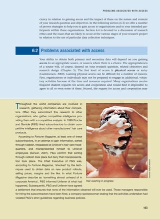 ciency in relation to gaining access and the impact of these on the nature and content
of your research question and objectives. In the following section (6.3) we offer a number
of proven strategies to help you to gain access to organisations and to your intended par-
ticipants within these organisations. Section 6.4 is devoted to a discussion of research
ethics and the issues that are likely to occur at the various stages of your research project
in relation to the use of particular data collection techniques.
6.2 Problems associated with access
Your ability to obtain both primary and secondary data will depend on you gaining
access to an appropriate source, or sources where there is a choice. The appropriateness
of a source will, of course, depend on your research question, related objectives and
research design (Chapter 5). The first level of access is physical access or entry
(Gummesson, 2000). Gaining physical access can be difficult for a number of reasons.
First, organisations or individuals may not be prepared to engage in additional, volun-
tary activities because of the time and resources required. Many organisations receive
frequent student requests for access and cooperation and would find it impossible to
agree to all or even some of these. Second, the request for access and cooperation may
PROBLEMS ASSOCIATED WITH ACCESS
163
Throughout the world companies are involved in
research, gathering information about their competi-
tors. Often they subcontract this research to other
organisations, who gather competitive intelligence pro-
viding them with a competitive analysis. In 1999 Procter
and Gamble (PG) hired subcontractors to obtain com-
petitive intelligence about other manufacturers’ hair care
products.
According to Fortune Magazine, at least one of these
subcontractors, in an attempt to gain information, sorted
through rubbish, trespassed at Unilever’s hair-care head-
quarters, and misrepresented himself to Unilever
employees (Serwer, 2001). PG confirm that sorting
through rubbish took place but deny that misrepresenta-
tion took place. The Chief Executive of PG was,
according to Fortune Magazine, ‘shocked’ by the tech-
niques used to obtain data on new product rollouts,
selling prices, margins and the like. In what Fortune
Magazine describe as ‘something almost unheard of in
corporate America’, PG informed Unilever of what had
happened. Subsequently, PG and Unilever have agreed
a settlement that ensures that none of the information obtained will ever be used. Those managers responsible
for hiring the subcontractors have been fired, a company spokeswoman stating that the activities undertaken had
violated PG’s strict guidelines regarding business policies.
Hair washing in progress
Source:
Getty/Lifestock
RESM_C06.QXP 4/25/07 3:36 PM Page 163
 