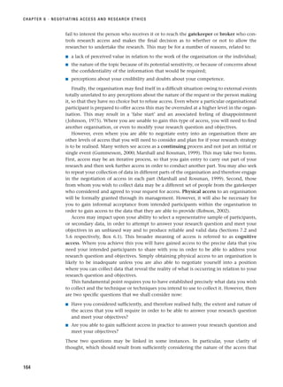 fail to interest the person who receives it or to reach the gatekeeper or broker who con-
trols research access and makes the final decision as to whether or not to allow the
researcher to undertake the research. This may be for a number of reasons, related to:
■ a lack of perceived value in relation to the work of the organisation or the individual;
■ the nature of the topic because of its potential sensitivity, or because of concerns about
the confidentiality of the information that would be required;
■ perceptions about your credibility and doubts about your competence.
Finally, the organisation may find itself in a difficult situation owing to external events
totally unrelated to any perceptions about the nature of the request or the person making
it, so that they have no choice but to refuse access. Even where a particular organisational
participant is prepared to offer access this may be overruled at a higher level in the organ-
isation. This may result in a ‘false start’ and an associated feeling of disappointment
(Johnson, 1975). Where you are unable to gain this type of access, you will need to find
another organisation, or even to modify your research question and objectives.
However, even where you are able to negotiate entry into an organisation there are
other levels of access that you will need to consider and plan for if your research strategy
is to be realised. Many writers see access as a continuing process and not just an initial or
single event (Gummesson, 2000; Marshall and Rossman, 1999). This may take two forms.
First, access may be an iterative process, so that you gain entry to carry out part of your
research and then seek further access in order to conduct another part. You may also seek
to repeat your collection of data in different parts of the organisation and therefore engage
in the negotiation of access in each part (Marshall and Rossman, 1999). Second, those
from whom you wish to collect data may be a different set of people from the gatekeeper
who considered and agreed to your request for access. Physical access to an organisation
will be formally granted through its management. However, it will also be necessary for
you to gain informal acceptance from intended participants within the organisation in
order to gain access to the data that they are able to provide (Robson, 2002).
Access may impact upon your ability to select a representative sample of participants,
or secondary data, in order to attempt to answer your research question and meet your
objectives in an unbiased way and to produce reliable and valid data (Sections 7.2 and
5.6 respectively, Box 6.1). This broader meaning of access is referred to as cognitive
access. Where you achieve this you will have gained access to the precise data that you
need your intended participants to share with you in order to be able to address your
research question and objectives. Simply obtaining physical access to an organisation is
likely to be inadequate unless you are also able to negotiate yourself into a position
where you can collect data that reveal the reality of what is occurring in relation to your
research question and objectives.
This fundamental point requires you to have established precisely what data you wish
to collect and the technique or techniques you intend to use to collect it. However, there
are two specific questions that we shall consider now:
■ Have you considered sufficiently, and therefore realised fully, the extent and nature of
the access that you will require in order to be able to answer your research question
and meet your objectives?
■ Are you able to gain sufficient access in practice to answer your research question and
meet your objectives?
These two questions may be linked in some instances. In particular, your clarity of
thought, which should result from sufficiently considering the nature of the access that
CHAPTER 6 · NEGOTIATING ACCESS AND RESEARCH ETHICS
164
RESM_C06.QXP 4/25/07 3:36 PM Page 164
 