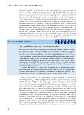 although it may have some benefits. Your lack of status in relation to an organisation in
which you wish to conduct research will mean not only that gaining physical access is a
major issue to overcome but also that this concern will remain in relation to negotiating
continued and cognitive access (Box 6.2). Goodwill on the part of the organisation and
its participants is something that external researchers have to rely on at each level of
access. In this role, you need to remain sensitive to the issue of goodwill and seek to
foster it at each level. Your ability to demonstrate clearly your research competence and
integrity and in particular your ability to explain your research project clearly and con-
cisely will also be critical at each level of access. These are key issues of access faced by all
external researchers. Where you are able to demonstrate competence (see Chapters 9 to
11) and integrity, your role as an external researcher may prove to be beneficial. This is
because participants are willing to accept you as being objective and without a covert
organisational agenda, where they see your questions as being worthwhile and mean-
ingful. Many organisations are also well disposed to reasonable research approaches for
a number of reasons, some of which are discussed in the following section.
CHAPTER 6 · NEGOTIATING ACCESS AND RESEARCH ETHICS
166
The impact of the researcher’s organisational status
Dave recalls an amusing tale of being a research student several years ago. The project involved
gaining access to several employers’ and trade union organisations. Having gained access to
the regional office of one such organisation, Dave used various types of organisational docu-
mentation situated there over a period of a few days. During the first day Dave was located in
a large, comfortable room and frequently brought refreshments by the janitor of the building.
This appeared to Dave to be very kind treatment. However, Dave did not know that a rumour
had spread among some staff that he was from ‘head office’ and was there to ‘monitor’ in some
way the work of the office. On attending the second day, Dave was met by the janitor and taken
to a small, plain room, and no more refreshments appeared for the duration of the research visit.
The rumour had been corrected!
Of course, this example of the effect of the researcher’s (lack of) organisational status is
most unfair on the very considerable proportion of participants who treat very well those who
undertake research within their organisation in full knowledge of their status. However, it illus-
trates the way in which some participants may react to perceptions about status.
BOX 6.2 WORKED EXAMPLE
As a part-time student or an organisational employee operating in the role of an
internal researcher or a participant researcher, perhaps adopting an action research
strategy (Section 5.3), you are still likely to face problems of access to data, although
these may vary in relation to those faced by external researchers. As an internal
researcher you may still face the problem associated with negotiating physical or contin-
uing access, and may still need to obtain approval to undertake research in your ‘own
part’ of the organisation. In addition, your status in the organisation may pose particular
problems in relation to cognitive access. This may be related to suspicions about why you
are undertaking your research project and the use that will be made of the data, percep-
tions about the part of the organisation for which you work, and your grade status in
relation to those whom you wish to be your research participants. Any such problems
may be exacerbated if you are given a project to research, perhaps by your line manager
or mentor, where others are aware that this is an issue about which management would
like to implement change. This is particularly likely to be the case where resulting
change is perceived as being harmful to those whom you would wish to be your research
RESM_C06.QXP 4/25/07 3:36 PM Page 166
 