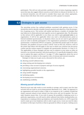 participants. This will not only provide a problem for you in terms of gaining cognitive
access but may also suggest ethical concerns as well (which we discuss in Section 6.4). As
an internal researcher, you will need to consider these issues and, where appropriate,
discuss them with those who wish to provide you with a project to research.
6.3 Strategies to gain access
The preceding section has outlined problems associated with gaining access. It has
stressed the need to identify a feasible research question and objectives, from the perspec-
tive of gaining access. This section will outline and discuss a number of strategies that
may help you to obtain physical and cognitive access to appropriate data. The discussion
in this section will be applicable to you where you wish to gain personal entry to an
organisation. It will be less applicable where you send a self-administered, postal or
Internet-mediated questionnaire, in situations where you do not need to gain physical
access in order to identify participants or the organisation’s permission to administer a
questionnaire. As Raimond (1993:67) recognises, ‘provided that people reply to the ques-
tionnaires, the problem of access to data is solved’. Even in this case, however, some of
the points that follow will still apply to the way in which you construct the pre-survey
contact and the written request to complete the questionnaire (Sections 11.4 and 11.5).
The applicability of these strategies will also vary in relation to your status as either an
internal or an external researcher. Self-check question 6.3 is specifically designed to allow
you to explore this aspect, and Box 6.7 on page 177 offers suggestions about the use of
these strategies in relation to the respective roles of internal and external researcher.
Strategies to help you to gain access, discussed in this section, are:
■ allowing yourself sufficient time;
■ using existing and developing new contacts;
■ providing a clear account of purpose and type of access required;
■ overcoming organisational concerns;
■ highlighting possible benefits to the organisation;
■ using suitable language;
■ facilitating replies;
■ developing access incrementally;
■ establishing credibility.
Allowing yourself sufficient time
Physical access may take weeks or even months to arrange, and in many cases the time
invested will not result in access being granted (Buchanan et al., 1988). An approach to
an organisation will result in either a reply or no response at all. A politely worded but
clearly reasoned refusal at least informs you that access will not be granted. The non-
reply situation means that, if you wish to pursue the possibility of gaining access to a
particular organisation, you will need to allow sufficient time before sending further cor-
respondence or making a follow-up telephone call. Easterby-Smith et al. (1991) report the
need to make up to four telephone calls in order to gain access. Great care must be taken
in relation to this type of activity so that no grounds for offence are given. Seeking access
STRATEGIES TO GAIN ACCESS
167
RESM_C06.QXP 4/25/07 3:36 PM Page 167
 