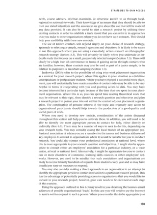dents, course advisers, external examiners, or otherwise known to us through local,
regional or national networks. Their knowledge of us means that they should be able to
trust our stated intentions and the assurances we give about the use that will be made of
any data provided. It can also be useful to start a research project by utilising these
existing contacts in order to establish a track record that you can refer to in approaches
that you make to other organisations where you do not have such contacts. This should
help your credibility with these new contacts.
The use of known contacts will depend largely on your choice of research strategy,
approach to selecting a sample, research question and objectives. It is likely to be easier
to use this approach where you are using a case-study, action research or ethnographic
research strategy (Section 5.3). This will certainly be likely where you undertake an in-
depth study that focuses on a small, purposively selected sample (Section 7.3). There will
clearly be a high level of convenience in terms of gaining access through contacts who
are familiar; however, these contacts may also be used as part of a quota sample, or in
relation to purposive or snowball sampling (Section 7.3).
Jankowicz (2005) refers to the possibility of using your work placement organisation
as a context for your research project, where this applies to your situation as a full-time
undergraduate or postgraduate student. Where you have enjoyed a successful work place-
ment, you will undoubtedly have made a number of contacts who may be able to be very
helpful in terms of cooperating with you and granting access to data. You may have
become interested in a particular topic because of the time that you spent in your place-
ment organisation. Where this is so, you can spend time reading theoretical work that
may be relevant to this topic, then identify a research question and objectives and plan
a research project to pursue your interest within the context of your placement organis-
ation. The combination of genuine interest in the topic and relatively easy access to
organisational participants should help towards the production of a good-quality and
useful piece of work.
Where you need to develop new contacts, consideration of the points discussed
throughout this section will help you to cultivate these. In addition, you will need to be
able to identify the most appropriate person to contact for help, either directly or
indirectly (Box 6.3). There may be a number of ways to seek to do this, depending on
your research topic. You may consider asking the local branch of an appropriate pro-
fessional association of whom you are a member for the names and business addresses of
key employees to contact in organisations where it would be suitable for you to conduct
research. You could also contact your professional association at national level, where
this is more appropriate to your research question and objectives. It might also be appro-
priate to contact either an employers’ association for a particular industry, or a trade
union, at local or national level. Alternatively, it might be appropriate for you to contact
one or more chambers of commerce, learning skills councils or other employers’ net-
works. However, you need to be mindful that such associations and organisations are
likely to receive literally hundreds of requests from students every year and so may have
insufficient time or resources to respond.
You may also consider making a direct approach to an organisation in an attempt to
identify the appropriate person to contact in relation to a particular research project. This
has the advantage of potentially providing access to organisations that you would like to
include in your research project; however, great care needs to be exercised at each stage
of this exercise.
Using the approach outlined in Box 6.3 may result in you obtaining the business email
addresses of possible organisational ‘leads’. In this case you will need to use the Internet
to send a written request to such a person. Where you consider this to be appropriate you
STRATEGIES TO GAIN ACCESS
169
RESM_C06.QXP 4/25/07 3:36 PM Page 169
 