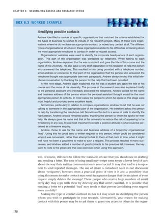 will, of course, still need to follow the standards of care that you should use in drafting
and sending a letter. The ease of using email may tempt some to use a lower level of care
about the way their written communication is constructed. It may also lead to a tempta-
tion to send repeated messages. The use of email is considered later in our discussion
about ‘netiquette’; however, from a practical point of view it is also a possibility that
using this means to make contact may result in a greater danger that the recipient of your
request simply deletes the message! Those people who receive large numbers of email
every day may cope with these by deleting any that aren’t essential. It is possible that
sending a letter to a potential ‘lead’ may result in that person considering your request
more carefully!
Making the type of contact outlined in Box 6.3 may result in identifying the person
whom you wish to participate in your research. Alternatively, your reason for making
contact with this person may be to ask them to grant you access to others in the organ-
CHAPTER 6 · NEGOTIATING ACCESS AND RESEARCH ETHICS
170
Identifying possible contacts
Andrew identified a number of specific organisations that matched the criteria established for
the types of business he wished to include in his research project. Many of these were organ-
isations where he did not have an appropriate contact, or indeed any contact at all. The different
types of organisational structure in these organisations added to his difficulties in tracking down
the most appropriate employee to contact in order to request access.
Organisations’ websites were used to identify the corporate headquarters of each organis-
ation. This part of the organisation was contacted by telephone. When talking to each
organisation, Andrew explained that he was a student and gave the title of his course and the
name of his university. He also gave a very brief explanation of his research to help the person
who answered the telephone. This resulted in him being provided with a telephone number,
email address or connected to that part of the organisation that the person who answered the
telephone thought was appropriate (see next paragraph). Andrew always ended this initial tele-
phone conversation by thanking the person for the help that had been provided.
At the next stage, Andrew again explained that he was a student and gave the title of his
course and the name of his university. The purpose of the research was also explained briefly
to the personal assistant who inevitably answered the telephone. Andrew asked for the name
and business address of the person whom the personal assistant thought would be the most
appropriate person to write to. In most cases the people to whom he spoke at this stage were
most helpful and provided some excellent leads.
Sometimes, particularly in relation to complex organisations, Andrew found that he was not
talking to someone in the appropriate part of the organisation. He therefore asked the person
to help by transferring the telephone call. Sometimes this led to a series of calls to identify the
right person. Andrew always remained polite, thanking the person to whom he spoke for their
help. He always gave his name and that of his university to reduce the risk of appearing to be
threatening in any way. It was most important to create a positive attitude in what could be per-
ceived as a tiresome enquiry.
Andrew chose to ask for the name and business address of a hoped-for organisational
‘lead’. Using this he could send a written request to this person, which could be considered
when it was convenient, rather than attempt to talk to them at that point in time, when it might
well have not been a good time to make to such a request. This process resulted in many suc-
cesses, and Andrew added a number of good contacts to his previous list. However, the key
point to note is the great care that was exercised when using this approach.
BOX 6.3 WORKED EXAMPLE
RESM_C06.QXP 4/25/07 3:36 PM Page 170
 