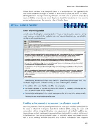 isation whom you wish to be your participants, or to secondary data. This type of contact
may be the functional manager or director of those staff to whom you would like access.
Having identified an organisational gatekeeper you will have to persuade them about
your credibility, overcome any issues they have about the sensitivity of your research
project and demonstrate the potential value of this for them.
STRATEGIES TO GAIN ACCESS
171
Email requesting access
Annette was undertaking her research project on the use of lean production systems. Having
made telephone contact with the production controller’s personal assistant, she was asked to
send an email requesting access:
Unfortunately, Annette relied on her email software’s spell check to proof read her email. This
resulted in the production controller receiving an email containing three mistakes:
■ the addition of the word ‘I’ at the end of the first paragraph;
■ the phrase ‘between 30 minutes and half an hour’ instead of ‘between 30 minutes and an
hour’ at the end of the second paragraph;
■ two digits being transposed in the mobile telephone number at the end of the last paragraph.
Not surprisingly, Annette was denied access.
BOX 6.4 WORKED EXAMPLE
Providing a clear account of purpose and type of access required
Providing a clear account of your requirements will allow your intended participants to
be aware of what will be required from them (Robson, 2002). Asking for access and
cooperation without being specific about your requirements will probably lead to a cau-
tious attitude on their part since the amount of time that could be required might prove
to be disruptive. Even where the initial contact or request for access involves a telephone
call, it is still probably advisable to send a letter or email that outlines your proposed
RESM_C06.QXP 4/25/07 3:36 PM Page 171
 