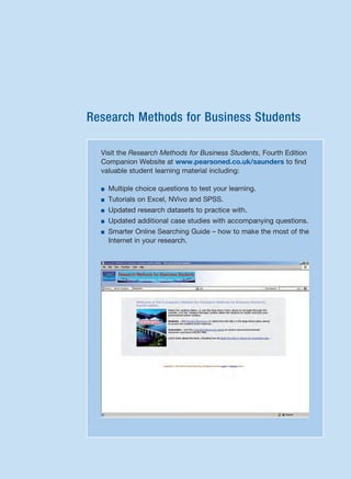 Research Methods for Business Students
Visit the Research Methods for Business Students, Fourth Edition
Companion Website at www.pearsoned.co.uk/saunders to find
valuable student learning material including:
■ Multiple choice questions to test your learning.
■ Tutorials on Excel, NVivo and SPSS.
■ Updated research datasets to practice with.
■ Updated additional case studies with accompanying questions.
■ Smarter Online Searching Guide – how to make the most of the
Internet in your research.
RESM_A01.QXP 9/29/07 9:29 AM Page i
 