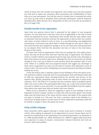 minds of those who will consider your approach. Once initial access has been granted
you will need to repeat any assurances about anonymity and confidentiality to those
who act as your participants. You will also need to consider how to maintain this when
you write up your work in situations where particular participants could be indirectly
identified (Bell, 2005) (Section 14.5). Illustrations of how not to do this are provided in
Box 6.16 (page 194)!
Possible benefits to the organisation
Apart from any general interest that is generated by the subject of your proposed
research, you may find that it will have some level of applicability to the jobs of those
whom you approach for access. Practitioners often wrestle with the same subject issues
as researchers and may therefore welcome the opportunity to discuss their own analysis
and course of action related to such an issue, in a non-threatening, non-judgemental
environment. A discussion may allow them to think through an issue and to reflect on
the action that they have adopted to manage it. In our own interviews with practitioners
we are pleased when told that the discussion has been of value to the interviewee,
because of this reason.
For those who work in organisations where they are perhaps the only subject practi-
tioner, this may be the first time they have had this type of opportunity. You therefore
need to consider whether your proposed research topic may provide some advantage to
those from whom you wish to gain access, although this does not mean that you should
attempt to ‘buy’ your way in based on some promise about the potential value of your
work. Where it is unlikely that your proposed research will suggest any advantage to
those whose cooperation you seek, you will need to consider what alternative course of
action to take. This may involve redesigning your research question and objectives before
seeking any access.
It may also help to offer a summary report of your findings to those who grant access.
The intention would be to provide each of your participants with something of value and
to fulfil any expectations about exchange between the provider and receiver of the
research data, thereby prompting some of those whom you approach to grant access
(Johnson, 1975). We believe it is essential that this summary report is designed specifi-
cally to be of use to those who participated rather than, say, a copy of the research report
you need to submit to your university. It is also possible that feedback from the organis-
ation about your report may help you further with your research.
Where access is granted in return for supplying a report of your findings it may be
important to devise a simple ‘contract’ to make clear what has been agreed. This should
make clear the broad form of the report and the nature and depth of the analysis that
you agree to include in it. This may vary from a summary report of key findings to a
much more in-depth analysis. For this reason it will be important to determine what will
be realistic to supply to those who grant you access.
Using suitable language
Some researchers advise against referring to certain terms used in relation to research
activity when making an approach to an organisation for access, because these may be
perceived as threatening or not interesting to the potential participant (e.g. Buchanan et
al., 1988; Easterby-Smith et al., 2002). Buchanan et al. (1988:57) suggest using ‘learn from
your experience’ in place of research, ‘conversation’ instead of interview and ‘write an
account’ rather than publish.
STRATEGIES TO GAIN ACCESS
173
RESM_C06.QXP 4/25/07 3:36 PM Page 173
 