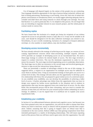 Use of language will depend largely on the nature of the people you are contacting.
Your language should be appropriate to the type of person being contacted, without any
hint of being patronising, threatening or just boring. Given the vital role of initial tele-
phone conversations or introductory letters, we would suggest allowing adequate time to
consider and draft these and using someone to check through your message. You may
find Section 11.4, and in particular Box 11.14, helpful in this process. Do not forget that
you are intending to engender interest in your research project, and the initial point of
contact needs to convey this.
Facilitating replies
We have found that the inclusion of a simple pro forma for recipients of our written
requests for access to use generally ensures a reply (Box 6.5). It may not be suitable in all
cases, and should be designed to fit the data collection technique you intend to use.
Nevertheless, its use is worth considering. Inclusion of a stamped or freepost addressed
envelope, or a fax number or email address, may also facilitate a reply.
Developing access incrementally
We have already referred to the strategy of achieving access by stages, as a means of over-
coming organisational concerns about time-consuming, multiple requests. Johnson
(1975) provides an example of developing access on an incremental basis. He used a
three-stage strategy to achieve his desired depth of access. The first stage involved a
request to conduct interviews. This was the minimum requirement in order to com-
mence his research. The next stage involved negotiating access to undertake observation.
The final stage was in effect an extension to the second stage and involved gaining per-
mission to tape-record the interactions being observed.
There are potentially a number of advantages related to the use of this strategy. As
suggested above, a request to an organisation for multiple access may be sufficient to
cause them to decline entry. Using an incremental strategy at least gains you access to a
certain level of data. This strategy will also allow you the opportunity to develop a posi-
tive relationship with those who are prepared to grant initial access of a restricted nature.
As you establish your credibility, you can develop the possibility of achieving a fuller
level of access. A further advantage may follow from the opportunity that you have to
design your request for further access specifically to the situation and in relation to
opportunities that may become apparent from your initial level of access. On the other
hand, this incremental process will be time consuming, and you need to consider the
amount of time that you will have for your research project before embarking on such a
strategy. In addition, it can be argued that it is unethical not to explain your access
requirements fully.
Establishing your credibility
In Section 6.2 we differentiated between physical and cognitive access. Just because you
have been granted entry into an organisation, you will not be able to assume that those
whom you wish to interview, survey or observe will be prepared to provide their cooper-
ation. Indeed, assuming that this is going to happen raises an ethical issue that is
considered in the next section. Robson (2002) says that gaining cooperation from these
intended participants is a matter of developing relationships. This will mean repeating
much of the process that you will have used to gain entry into the organisation. You will
CHAPTER 6 · NEGOTIATING ACCESS AND RESEARCH ETHICS
174
RESM_C06.QXP 4/25/07 3:36 PM Page 174
 