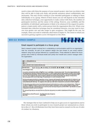 need to share with them the purpose of your research project, state how you believe that
they will be able to help your study, and provide assurances about confidentiality and
anonymity. This may involve writing to your intended participants or talking to them
individually or in a group. Which of these means you use will depend on the intended
data collection technique, your opportunity to make contact with them, the numbers of
participants involved, and the nature of the setting. However, your credibility and the
probability of individuals’ participation is likely to be enhanced if the request for partici-
pation is made jointly with a senior person from the organisation (Box 6.6). Where your
intended data collection technique may be considered intrusive, you may need to exer-
cise even greater care and take longer to gain acceptance. This might be the case, for
example, where you wish to undertake observation (Chapter 9). The extent to which you
succeed in gaining cognitive access will depend on this effort.
CHAPTER 6 · NEGOTIATING ACCESS AND RESEARCH ETHICS
176
Email request to participate in a focus group
Sara’s research project involved her in undertaking a communication audit for an organisation
near her university. As part of her research design she had chosen to use mixed method
research using focus groups followed by a questionnaire. Those selected to attend the focus
groups were invited by individual emails sent jointly from herself and a senior manager within
the organisation:
BOX 6.6 WORKED EXAMPLE
The strategies that we have outlined to help you to gain access to organisations and to
those whom you wish to participate in your research project are summarised as a check-
list in Box 6.7. Box 6.8 illustrates how they have been used in research on the use of codes
of conduct in e-business.
RESM_C06.QXP 4/25/07 3:36 PM Page 176
 