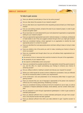 STRATEGIES TO GAIN ACCESS
177
To help to gain access
Have you allowed yourself plenty of time for the entire process?
Are you clear about the purpose of your research project?
Are you clear about your requirements when requesting access (at least your initial require-
ments)?
Can you use existing contacts, at least at the start of your research project, in order to gain
access and gather data?
(If you have been on a work placement) Is your work placement organisation an appropriate
setting for your research project?
Have you approached appropriate local and/or national employer, or employee, professional
or trade bodies to see if they can suggest contacts through whom you might gain access?
Have you considered making a direct approach to an organisation to identify the most
appropriate person to contact for access?
Have you identified the most appropriate person and been willing to keep on trying to make
contact?
Have you drafted a list of the points you wish to make, including your thanks to those to
whom you speak?
Have you considered and thought about how you will address likely organisational con-
cerns such as:
■ the amount of time or resources that would be involved on the part of the organisation;
■ the sensitivity of your research topic;
■ the need for confidentiality and/or anonymity?
Have you considered the possible benefits for the organisation should they grant access to
you, and the offer of a report summarising your findings to enhance your chance of
achieving access?
Are you willing to attend a meeting to present and discuss your request for access?
Where your initial request for access involves a telephone conversation, have you followed
this with an introductory letter to confirm your requirements?
Is the construction, tone and presentation of an introductory letter likely to support your
gaining access?
Have you ensured that your use of language is appropriate to the person who receives it
without any hint of being patronising, threatening or boring?
Have you considered including a simple pro forma for recipients to use to reply, as well as
a stamped or freepost addressed envelope, email address, and fax number where poss-
ible?
Are you prepared to work through organisational gatekeepers in order to gain access to
intended participants?
Have you allowed sufficient time to contact intended participants and gain their accept-
ance, once physical access has been granted?
Have you allowed sufficient time within your data collection to gain ‘cognitive access’ to
data?
✔
✔
✔
✔
✔
✔
✔
✔
✔
✔
✔
✔
✔
✔
✔
✔
✔
✔
✔
BOX 6.7 CHECKLIST
RESM_C06.QXP 4/25/07 3:36 PM Page 177
 