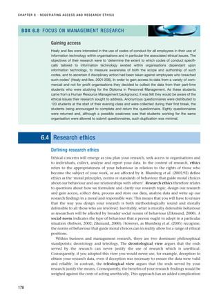 6.4 Research ethics
Defining research ethics
Ethical concerns will emerge as you plan your research, seek access to organisations and
to individuals, collect, analyse and report your data. In the context of research, ethics
refers to the appropriateness of your behaviour in relation to the rights of those who
become the subject of your work, or are affected by it. Blumberg et al. (2005:92) define
ethics as the ‘moral principles, norms or standards of behaviour that guide moral choices
about our behaviour and our relationships with others’. Research ethics therefore relates
to questions about how we formulate and clarify our research topic, design our research
and gain access, collect data, process and store our data, analyse data and write up our
research findings in a moral and responsible way. This means that you will have to ensure
that the way you design your research is both methodologically sound and morally
defensible to all those who are involved. Inevitably, what is morally defensible behaviour
as researchers will be affected by broader social norms of behaviour (Zikmund, 2000). A
social norm indicates the type of behaviour that a person ought to adopt in a particular
situation (Robson, 2002; Zikmund, 2000). However, as Blumberg et al. (2005) recognise,
the norms of behaviour that guide moral choices can in reality allow for a range of ethical
positions.
Within business and management research, there are two dominant philosophical
standpoints: deontology and teleology. The deontological view argues that the ends
served by the research can never justify the use of research which is unethical.
Consequently, if you adopted this view you would never use, for example, deception to
obtain your research data, even if deception was necessary to ensure the data were valid
and reliable. In contrast, the teleological view argues that the ends served by your
research justify the means. Consequently, the benefits of your research findings would be
weighed against the costs of acting unethically. This approach has an added complication
CHAPTER 6 · NEGOTIATING ACCESS AND RESEARCH ETHICS
178
Gaining access
Healy and Iles were interested in the use of codes of conduct for all employees in their use of
information technology within organisations and in particular the associated ethical issues. The
objectives of their research were to ‘determine the extent to which codes of conduct specifi-
cally tailored to information technology existed within organisations dependant upon
information technology, to measure awareness of both the scope and authorship of such
codes, and to ascertain if disciplinary action had been taken against employees who breached
such codes’ (Healy and Iles, 2001:208). In order to gain access to data from a variety of com-
mercial and not for profit organisations they decided to collect the data from their part-time
students who were studying for the Diploma in Personnel Management. As these students
came from a Human Resource Management background, it was felt they would be aware of the
ethical issues their research sought to address. Anonymous questionnaires were distributed to
120 students at the start of their evening class and were collected during their first break, the
students being encouraged to complete and return the questionnaire. Eighty questionnaires
were returned and, although a possible weakness was that students working for the same
organisation were allowed to submit questionnaires, such duplication was minimal.
BOX 6.8 FOCUS ON MANAGEMENT RESEARCH
RESM_C06.QXP 4/25/07 3:36 PM Page 178
 
