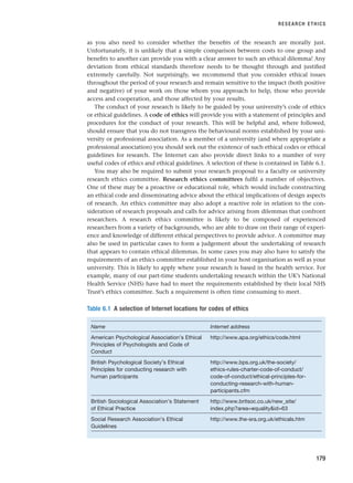 as you also need to consider whether the benefits of the research are morally just.
Unfortunately, it is unlikely that a simple comparison between costs to one group and
benefits to another can provide you with a clear answer to such an ethical dilemma! Any
deviation from ethical standards therefore needs to be thought through and justified
extremely carefully. Not surprisingly, we recommend that you consider ethical issues
throughout the period of your research and remain sensitive to the impact (both positive
and negative) of your work on those whom you approach to help, those who provide
access and cooperation, and those affected by your results.
The conduct of your research is likely to be guided by your university’s code of ethics
or ethical guidelines. A code of ethics will provide you with a statement of principles and
procedures for the conduct of your research. This will be helpful and, where followed,
should ensure that you do not transgress the behavioural norms established by your uni-
versity or professional association. As a member of a university (and where appropriate a
professional association) you should seek out the existence of such ethical codes or ethical
guidelines for research. The Internet can also provide direct links to a number of very
useful codes of ethics and ethical guidelines. A selection of these is contained in Table 6.1.
You may also be required to submit your research proposal to a faculty or university
research ethics committee. Research ethics committees fulfil a number of objectives.
One of these may be a proactive or educational role, which would include constructing
an ethical code and disseminating advice about the ethical implications of design aspects
of research. An ethics committee may also adopt a reactive role in relation to the con-
sideration of research proposals and calls for advice arising from dilemmas that confront
researchers. A research ethics committee is likely to be composed of experienced
researchers from a variety of backgrounds, who are able to draw on their range of experi-
ence and knowledge of different ethical perspectives to provide advice. A committee may
also be used in particular cases to form a judgement about the undertaking of research
that appears to contain ethical dilemmas. In some cases you may also have to satisfy the
requirements of an ethics committee established in your host organisation as well as your
university. This is likely to apply where your research is based in the health service. For
example, many of our part-time students undertaking research within the UK’s National
Health Service (NHS) have had to meet the requirements established by their local NHS
Trust’s ethics committee. Such a requirement is often time consuming to meet.
RESEARCH ETHICS
179
Table 6.1 A selection of Internet locations for codes of ethics
Name Internet address
American Psychological Association’s Ethical http://www.apa.org/ethics/code.html
Principles of Psychologists and Code of
Conduct
British Psychological Society’s Ethical http://www.bps.org.uk/the-society/
Principles for conducting research with ethics-rules-charter-code-of-conduct/
human participants code-of-conduct/ethical-principles-for-
conducting-research-with-human-
participants.cfm
British Sociological Association’s Statement http://www.britsoc.co.uk/new_site/
of Ethical Practice index.php?area=equalityid=63
Social Research Association’s Ethical http://www.the-sra.org.uk/ethicals.htm
Guidelines
RESM_C06.QXP 4/25/07 3:36 PM Page 179
 