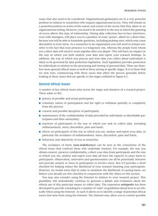 issues that also need to be considered. Organisational gatekeepers are in a very powerful
position in relation to researchers who request organisational access. They will remain in
a powerful position in terms of the nature and extent of the access that they allow in an
organisational setting. However, you need to be sensitive to the way in which the granting
of access affects this type of relationship. During data collection face-to-face interviews,
even with managers, will place you in a position of some ‘power’, albeit for a short time,
because you will be able to formulate questions, including probing ones, which may cause
discomfort or even stress. As a researcher in an organisation you will need to remain sen-
sitive to the fact that your presence is a temporary one, whereas the people from whom
you collect data will need to work together after you depart. This will have an impact on
the way in which you both analyse your data and report your research findings. In
addition, the way in which you process and store data you collect about individuals is
likely to be governed by data protection legislation. Such legislation provides protection
for individuals in relation to the processing and storing of personal data. There are there-
fore more general ethical issues as well as those arising at specific stages. It is to these that
we now turn, commencing with those issues that affect the process generally before
looking at those issues that are specific to the stages outlined in Figure 6.1.
General ethical issues
A number of key ethical issues arise across the stages and duration of a research project.
These relate to the:
■ privacy of possible and actual participants;
■ voluntary nature of participation and the right to withdraw partially or completely
from the process;
■ consent and possible deception of participants;
■ maintenance of the confidentiality of data provided by individuals or identifiable par-
ticipants and their anonymity;
■ reactions of participants to the way in which you seek to collect data, including
embarrassment, stress, discomfort, pain and harm;
■ effects on participants of the way in which you use, analyse and report your data, in
particular the avoidance of embarrassment, stress, discomfort, pain and harm;
■ behaviour and objectivity of you as researcher.
The avoidance of harm (non-maleficence) can be seen as the cornerstone of the
ethical issues that confront those who undertake research. For example, the way you
obtain consent, preserve confidentiality, collect your data from participants and the way
in which you use, analyse and report your data all have the capacity to cause harm to
participants. Observation, interviews and questionnaires can all be potentially intrusive
and provoke anxiety or stress in participants or involve stress. Box 6.9 provides a short
checklist for helping reduce the likelihood of your research harming your participants.
However, we would stress that in order to minimise the likelihood of causing harm, we
believe you should use this checklist in conjunction with the others in this section.
You may also consider using the Internet in relation to your research project. This
possibility will undoubtedly continue to generate a debate and evaluation about the
ethical use of this particular means to collect data. The expression netiquette has been
developed to provide a heading for a number of ‘rules’ or guidelines about how to act eth-
ically when using the Internet. As such it allows us to identify a range of potential ethical
issues that arise from using the Internet. The Internet may allow you to contact possible
RESEARCH ETHICS
181
RESM_C06.QXP 4/25/07 3:36 PM Page 181
 