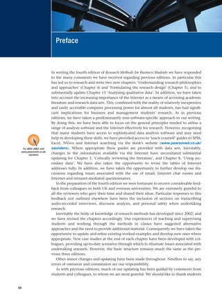 In writing the fourth edition of Research Methods for Business Students we have responded
to the many comments we have received regarding previous editions. In particular this
has led us to research and write two new chapters: ‘Understanding research philosophies
and approaches’ (Chapter 4) and ‘Formulating the research design’ (Chapter 5), and to
substantially update Chapter 13 ‘Analysing qualitative data’. In addition, we have taken
into account the increasing importance of the Internet as a means of accessing academic
literature and research data sets. This, combined with the reality of relatively inexpensive
and easily accessible computer processing power for almost all students, has had signifi-
cant implications for business and management students’ research. As in previous
editions, we have taken a predominantly non-software-specific approach in our writing.
By doing this, we have been able to focus on the general principles needed to utilise a
range of analysis software and the Internet effectively for research. However, recognising
that many students have access to sophisticated data analysis software and may need
help in developing these skills, we have provided access to ‘teach yourself’ guides to SPSS,
Excel, NVivo and Internet searching via the book’s website (www.pearsoned.co.uk/
saunders). Where appropriate these guides are provided with data sets. Inevitably,
changes in the information available via the Internet have necessitated substantial
updating for Chapter 3, ‘Critically reviewing the literature’, and Chapter 8, ‘Using sec-
ondary data’. We have also taken the opportunity to revise the tables of Internet
addresses fully. In addition, we have taken the opportunity to further develop our dis-
cussions regarding issues associated with the use of email, Internet chat rooms and
Internet and intranet-mediated questionnaires.
In the preparation of the fourth edition we were fortunate to receive considerable feed-
back from colleagues in both UK and overseas universities. We are extremely grateful to
all the reviewers who gave their time and shared their ideas. Particular responses to this
feedback not outlined elsewhere have been the inclusion of sections on transcribing
audio-recorded interviews, discourse analysis, and personal safety when undertaking
research.
Inevitably the body of knowledge of research methods has developed since 2002, and
we have revised the chapters accordingly. Our experiences of teaching and supervising
students and working through the methods in classes have suggested alternative
approaches and the need to provide additional material. Consequently we have taken the
opportunity to update and refine existing worked examples and develop new ones where
appropriate. New case studies at the end of each chapter have been developed with col-
leagues, providing up-to-date scenarios through which to illustrate issues associated with
undertaking research. However, the basic structure remains much the same as the pre-
vious three editions.
Other minor changes and updating have been made throughout. Needless to say, any
errors of omission and commission are our responsibility.
As with previous editions, much of our updating has been guided by comments from
students and colleagues, to whom we are most grateful. We should like to thank students
xx
Preface
For WEB LINKS visit
www.pearsoned.co.uk/
saunders
RESM_A01.QXP 9/29/07 9:29 AM Page xx
 